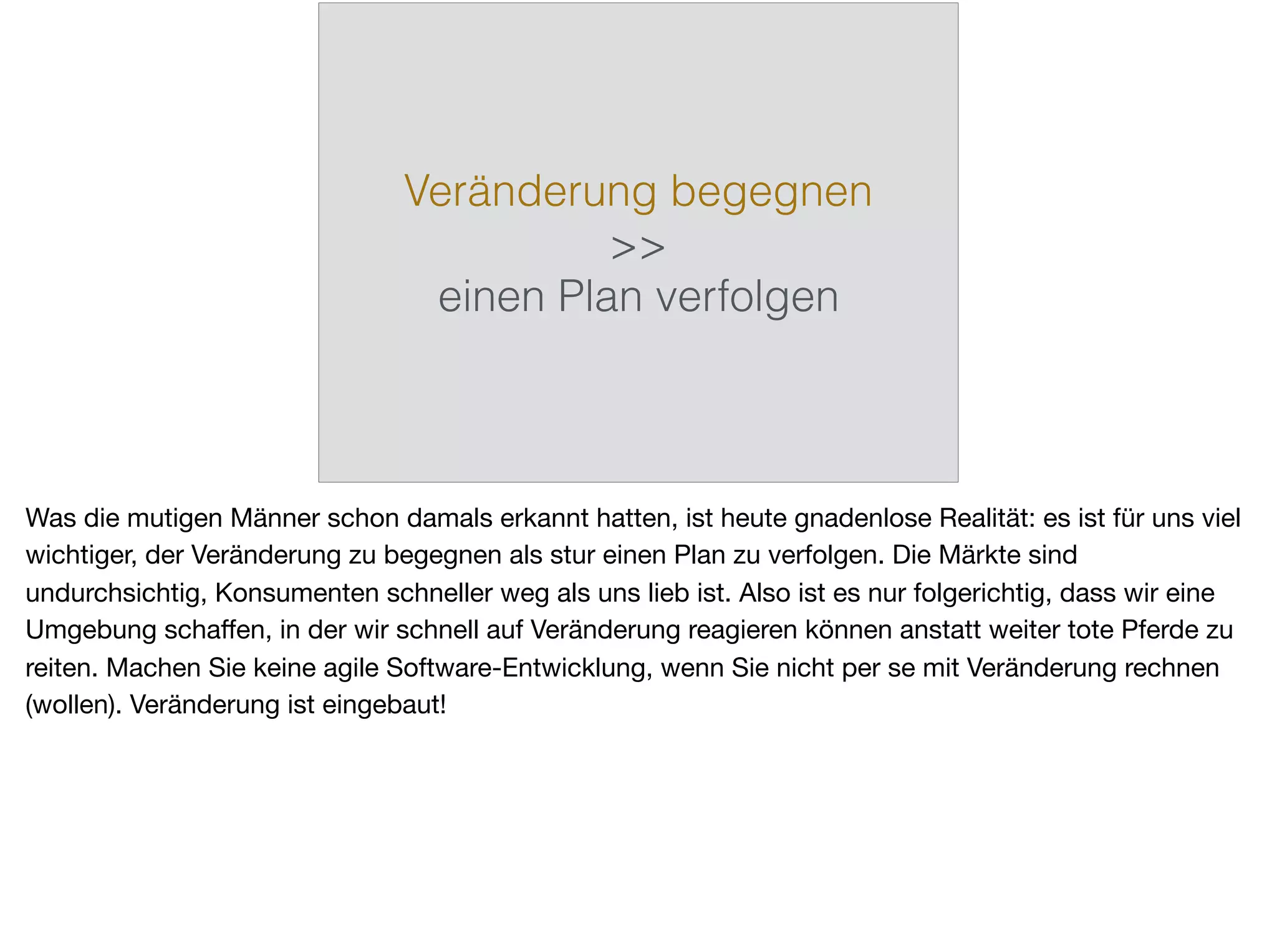 Veränderung begegnen
>>
einen Plan verfolgen
Was die mutigen Männer schon damals erkannt hatten, ist heute gnadenlose Realität: es ist für uns viel
wichtiger, der Veränderung zu begegnen als stur einen Plan zu verfolgen. Die Märkte sind
undurchsichtig, Konsumenten schneller weg als uns lieb ist. Also ist es nur folgerichtig, dass wir eine
Umgebung schaﬀen, in der wir schnell auf Veränderung reagieren können anstatt weiter tote Pferde zu
reiten. Machen Sie keine agile Software-Entwicklung, wenn Sie nicht per se mit Veränderung rechnen
(wollen). Veränderung ist eingebaut!
 