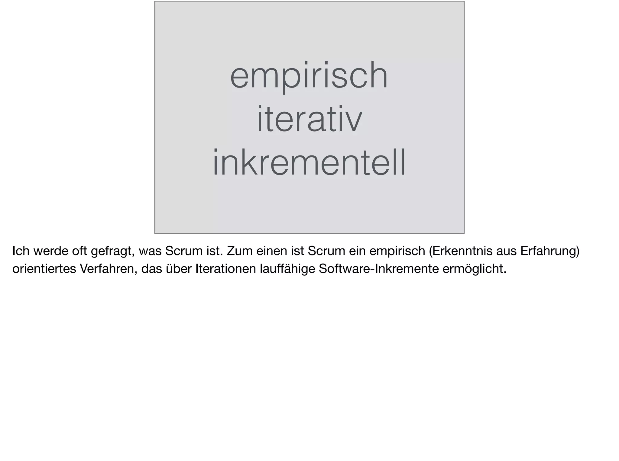 empirisch
iterativ
inkrementell
Ich werde oft gefragt, was Scrum ist. Zum einen ist Scrum ein empirisch (Erkenntnis aus Erfahrung)
orientiertes Verfahren, das über Iterationen lauﬀähige Software-Inkremente ermöglicht.
 