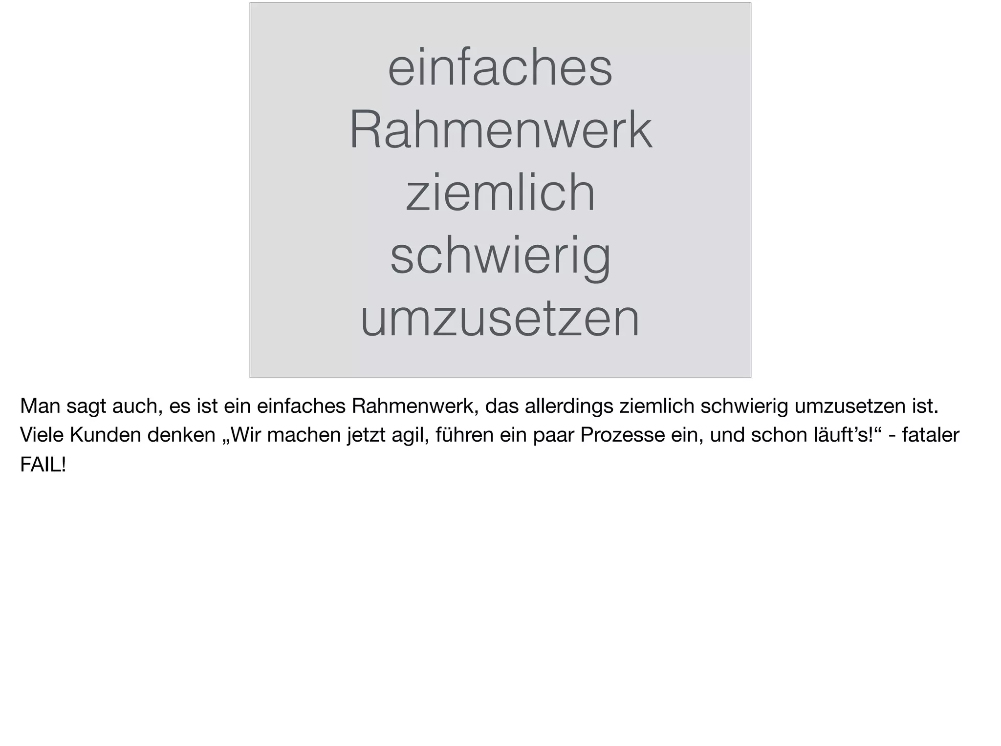 einfaches
Rahmenwerk
ziemlich
schwierig
umzusetzen
Man sagt auch, es ist ein einfaches Rahmenwerk, das allerdings ziemlich schwierig umzusetzen ist.
Viele Kunden denken „Wir machen jetzt agil, führen ein paar Prozesse ein, und schon läuft’s!“ - fataler
FAIL!
 