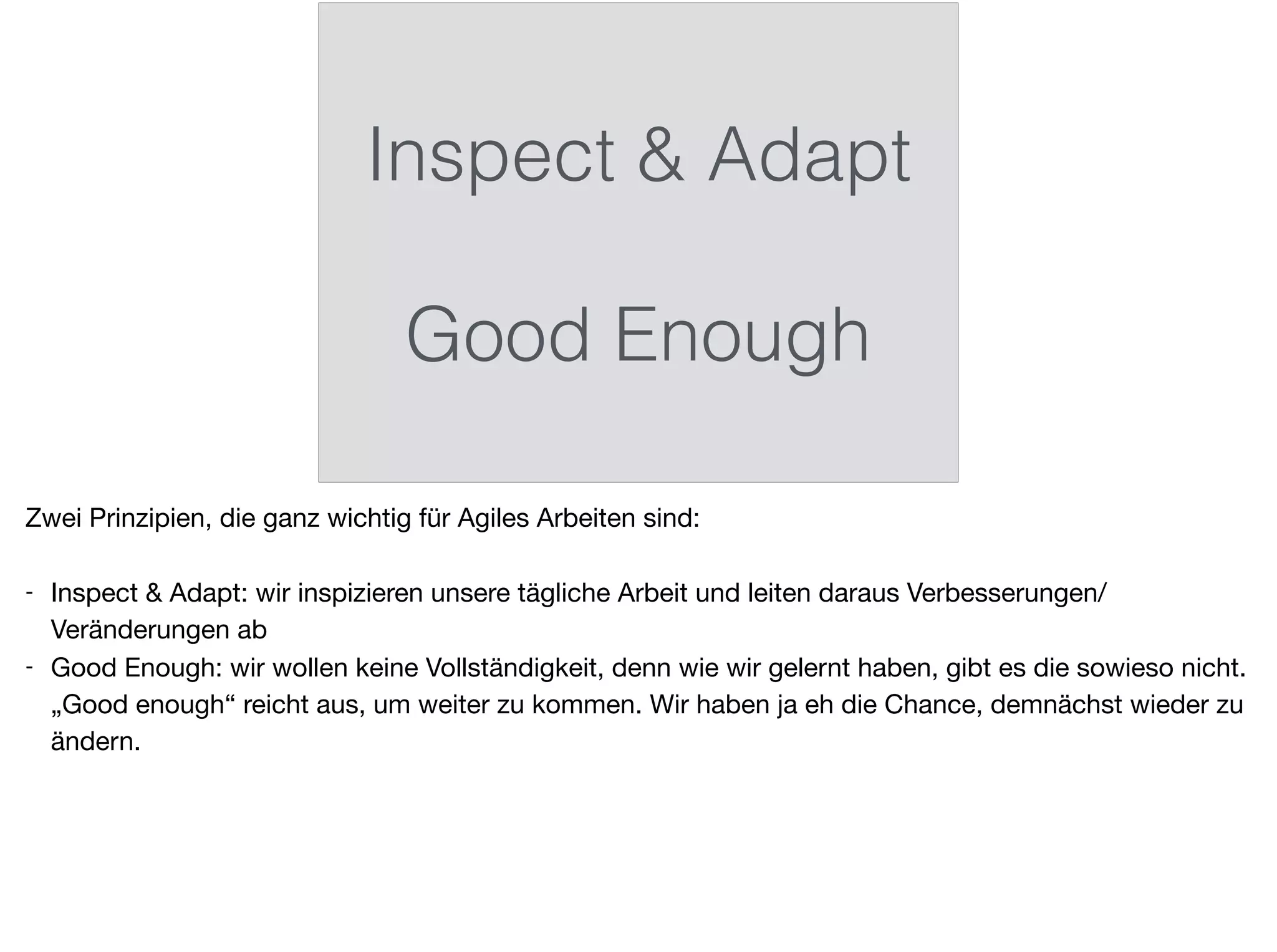 Inspect & Adapt 
Good Enough
Zwei Prinzipien, die ganz wichtig für Agiles Arbeiten sind:

- Inspect & Adapt: wir inspizieren unsere tägliche Arbeit und leiten daraus Verbesserungen/
Veränderungen ab

- Good Enough: wir wollen keine Vollständigkeit, denn wie wir gelernt haben, gibt es die sowieso nicht.
„Good enough“ reicht aus, um weiter zu kommen. Wir haben ja eh die Chance, demnächst wieder zu
ändern.
 