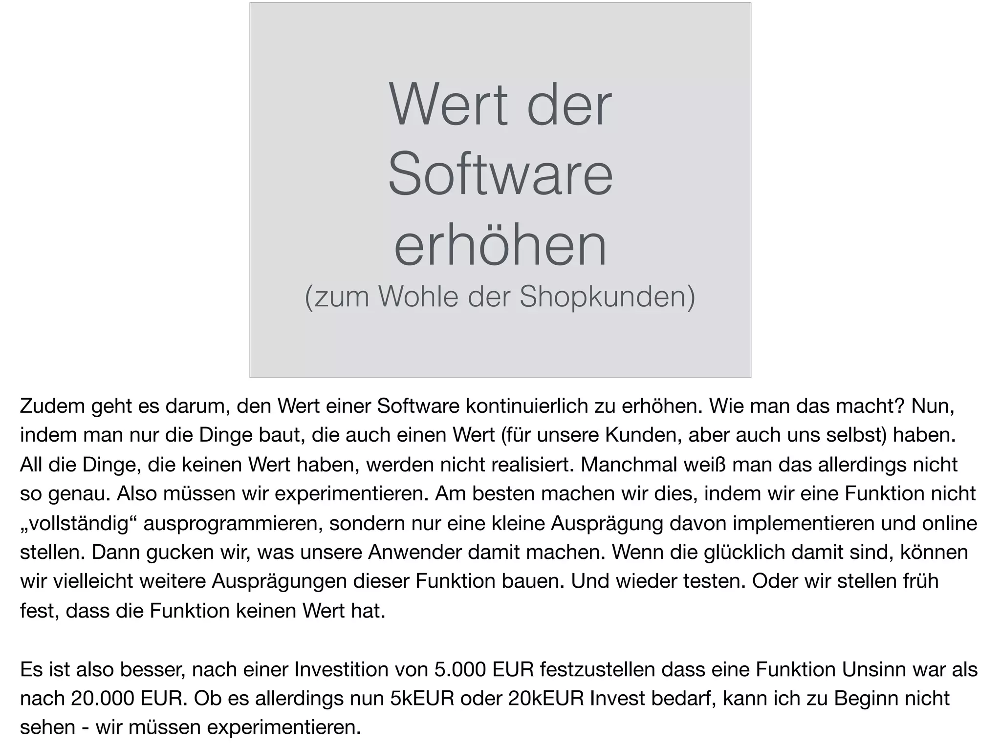 Wert der
Software
erhöhen
(zum Wohle der Shopkunden)
Zudem geht es darum, den Wert einer Software kontinuierlich zu erhöhen. Wie man das macht? Nun,
indem man nur die Dinge baut, die auch einen Wert (für unsere Kunden, aber auch uns selbst) haben.
All die Dinge, die keinen Wert haben, werden nicht realisiert. Manchmal weiß man das allerdings nicht
so genau. Also müssen wir experimentieren. Am besten machen wir dies, indem wir eine Funktion nicht
„vollständig“ ausprogrammieren, sondern nur eine kleine Ausprägung davon implementieren und online
stellen. Dann gucken wir, was unsere Anwender damit machen. Wenn die glücklich damit sind, können
wir vielleicht weitere Ausprägungen dieser Funktion bauen. Und wieder testen. Oder wir stellen früh
fest, dass die Funktion keinen Wert hat.

Es ist also besser, nach einer Investition von 5.000 EUR festzustellen dass eine Funktion Unsinn war als
nach 20.000 EUR. Ob es allerdings nun 5kEUR oder 20kEUR Invest bedarf, kann ich zu Beginn nicht
sehen - wir müssen experimentieren.
 