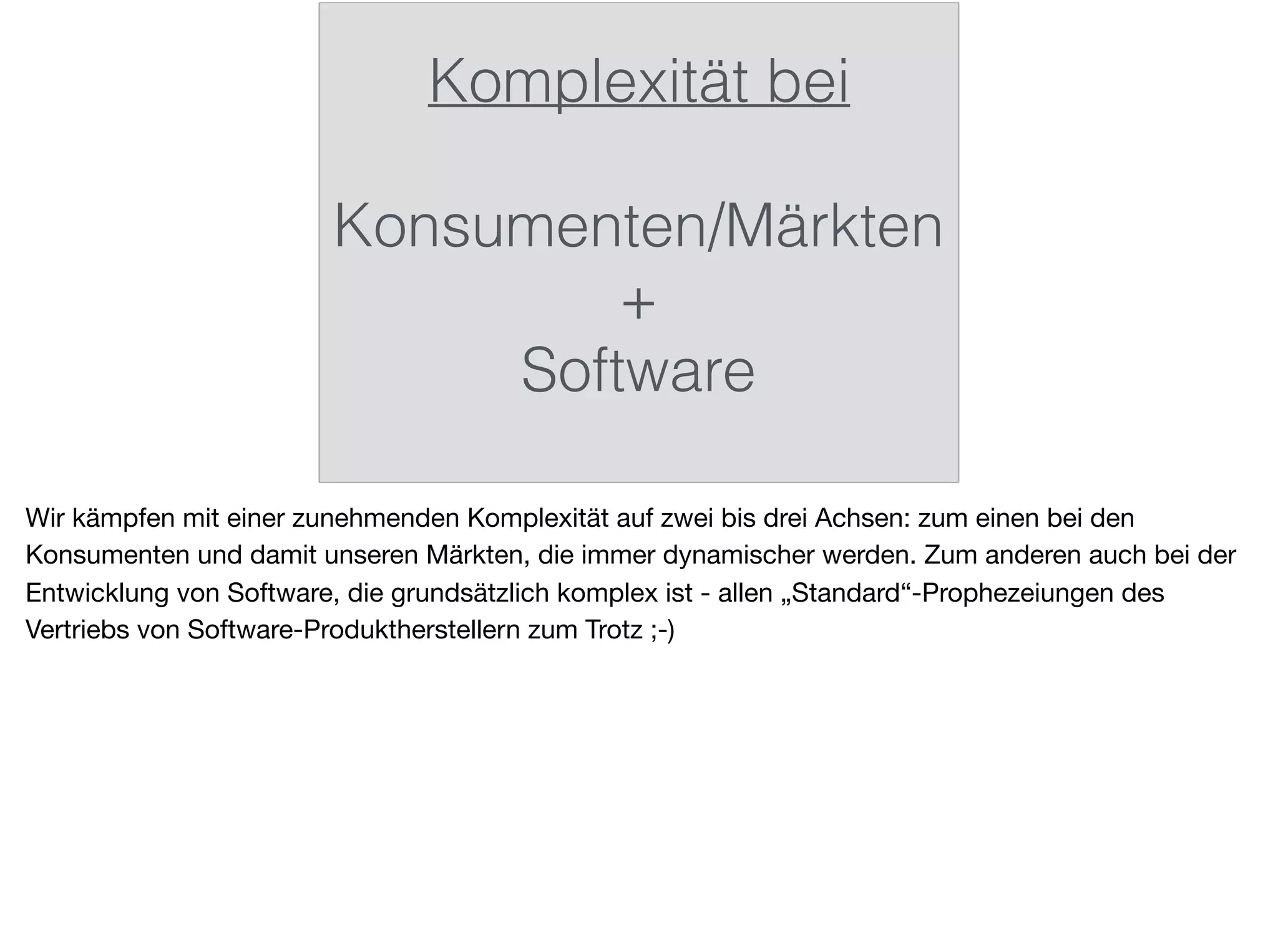 Komplexität bei
Konsumenten/Märkten
+
Software
Wir kämpfen mit einer zunehmenden Komplexität auf zwei bis drei Achsen: zum einen bei den
Konsumenten und damit unseren Märkten, die immer dynamischer werden. Zum anderen auch bei der
Entwicklung von Software, die grundsätzlich komplex ist - allen „Standard“-Prophezeiungen des
Vertriebs von Software-Produktherstellern zum Trotz ;-)
 