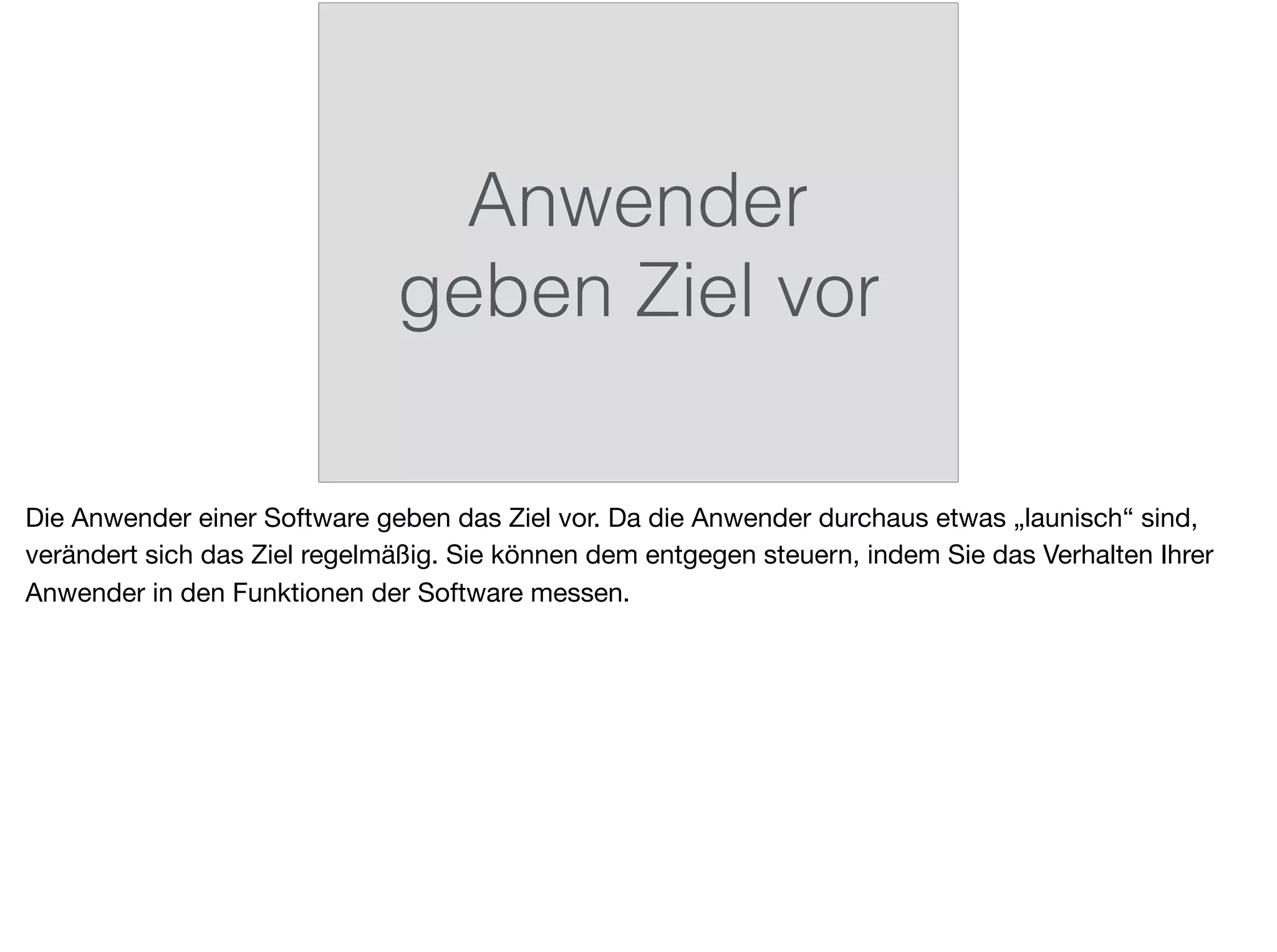Anwender
geben Ziel vor
Die Anwender einer Software geben das Ziel vor. Da die Anwender durchaus etwas „launisch“ sind,
verändert sich das Ziel regelmäßig. Sie können dem entgegen steuern, indem Sie das Verhalten Ihrer
Anwender in den Funktionen der Software messen.
 