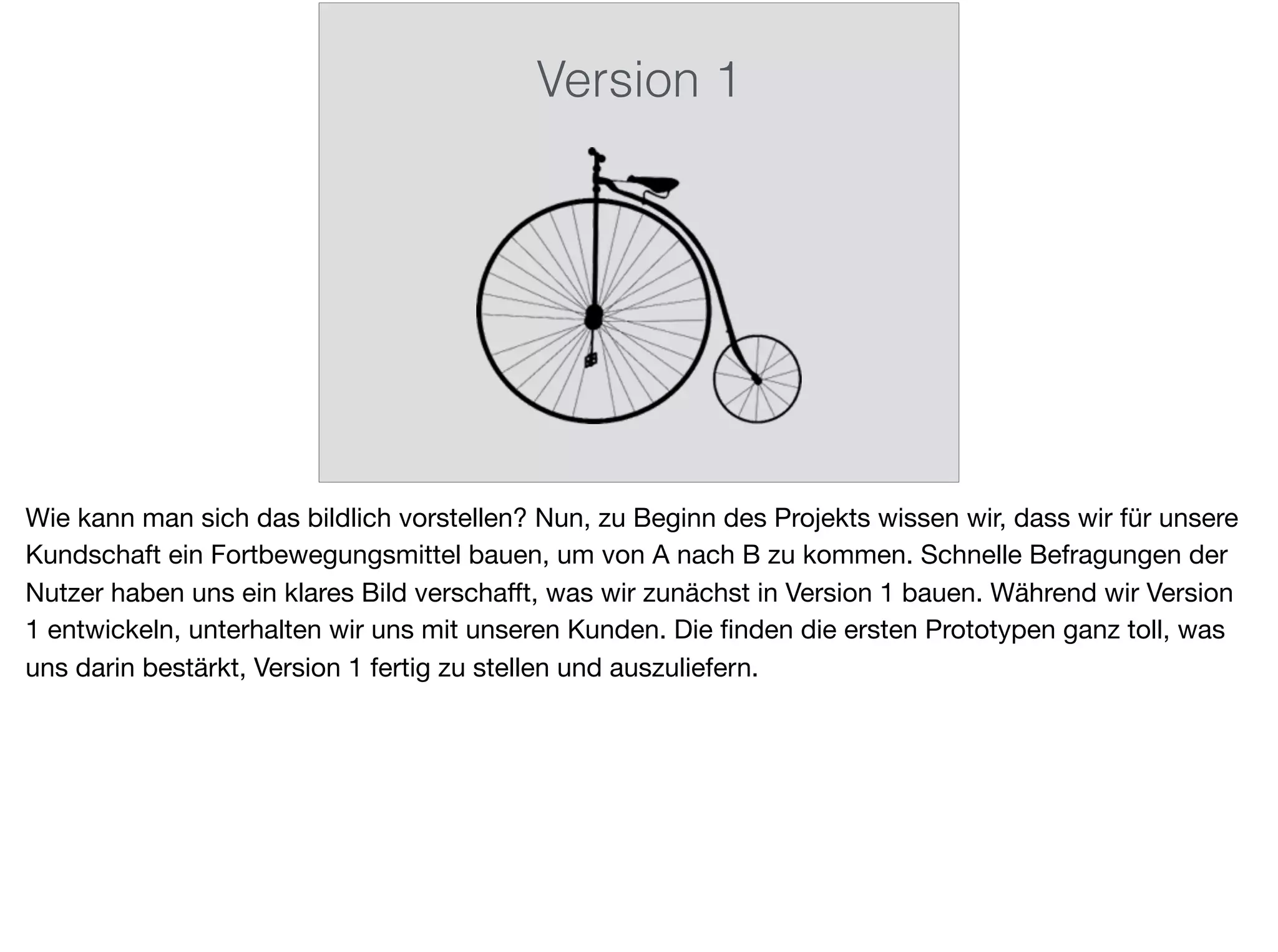 Version 1
Wie kann man sich das bildlich vorstellen? Nun, zu Beginn des Projekts wissen wir, dass wir für unsere
Kundschaft ein Fortbewegungsmittel bauen, um von A nach B zu kommen. Schnelle Befragungen der
Nutzer haben uns ein klares Bild verschaﬀt, was wir zunächst in Version 1 bauen. Während wir Version
1 entwickeln, unterhalten wir uns mit unseren Kunden. Die ﬁnden die ersten Prototypen ganz toll, was
uns darin bestärkt, Version 1 fertig zu stellen und auszuliefern.
 