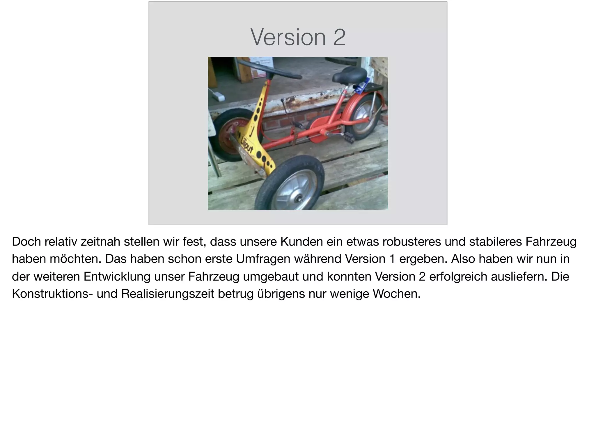 Version 2
Doch relativ zeitnah stellen wir fest, dass unsere Kunden ein etwas robusteres und stabileres Fahrzeug
haben möchten. Das haben schon erste Umfragen während Version 1 ergeben. Also haben wir nun in
der weiteren Entwicklung unser Fahrzeug umgebaut und konnten Version 2 erfolgreich ausliefern. Die
Konstruktions- und Realisierungszeit betrug übrigens nur wenige Wochen.
 