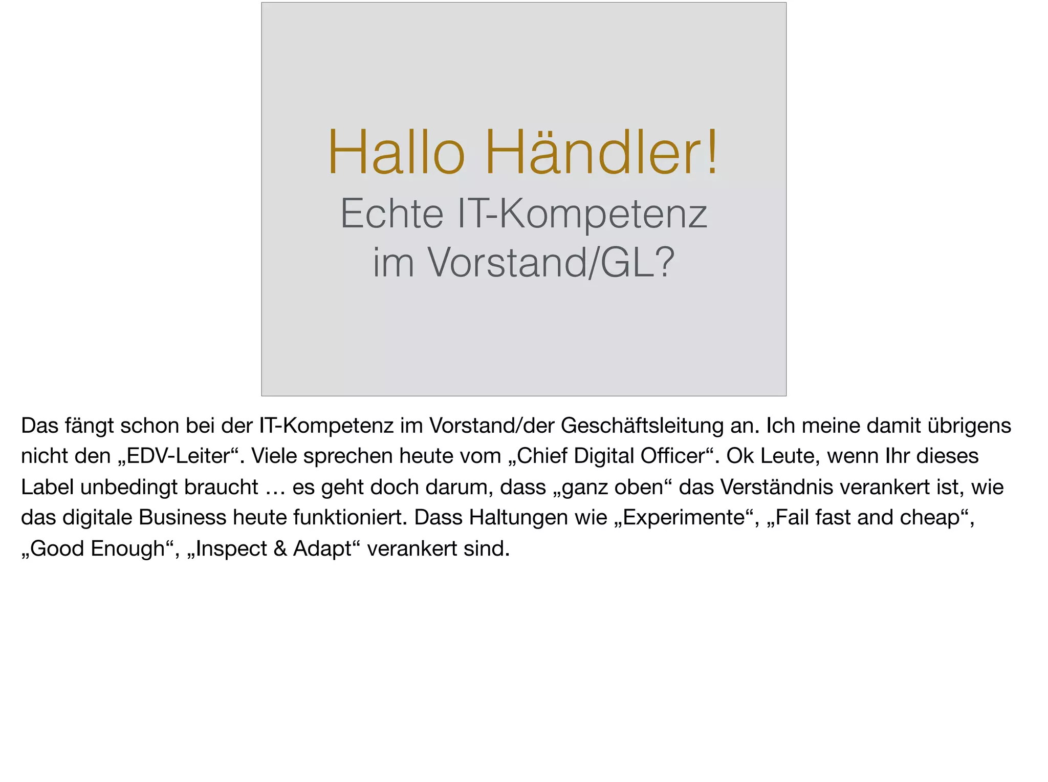 Hallo Händler!
Echte IT-Kompetenz
im Vorstand/GL?
Das fängt schon bei der IT-Kompetenz im Vorstand/der Geschäftsleitung an. Ich meine damit übrigens
nicht den „EDV-Leiter“. Viele sprechen heute vom „Chief Digital Oﬃcer“. Ok Leute, wenn Ihr dieses
Label unbedingt braucht … es geht doch darum, dass „ganz oben“ das Verständnis verankert ist, wie
das digitale Business heute funktioniert. Dass Haltungen wie „Experimente“, „Fail fast and cheap“,
„Good Enough“, „Inspect & Adapt“ verankert sind.
 