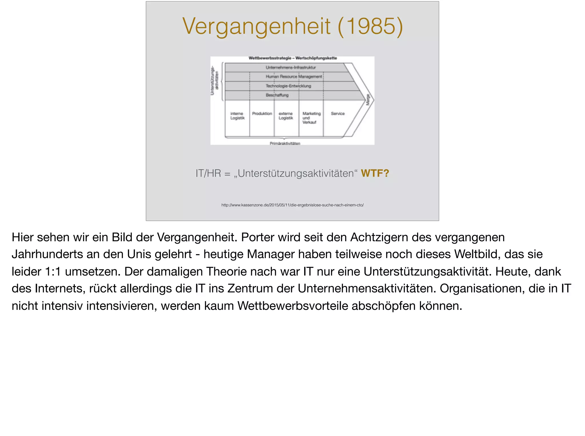 Vergangenheit (1985)
http://www.kassenzone.de/2015/05/11/die-ergebnislose-suche-nach-einem-cto/
IT/HR = „Unterstützungsaktivitäten“ WTF?
Hier sehen wir ein Bild der Vergangenheit. Porter wird seit den Achtzigern des vergangenen
Jahrhunderts an den Unis gelehrt - heutige Manager haben teilweise noch dieses Weltbild, das sie
leider 1:1 umsetzen. Der damaligen Theorie nach war IT nur eine Unterstützungsaktivität. Heute, dank
des Internets, rückt allerdings die IT ins Zentrum der Unternehmensaktivitäten. Organisationen, die in IT
nicht intensiv intensivieren, werden kaum Wettbewerbsvorteile abschöpfen können.
 