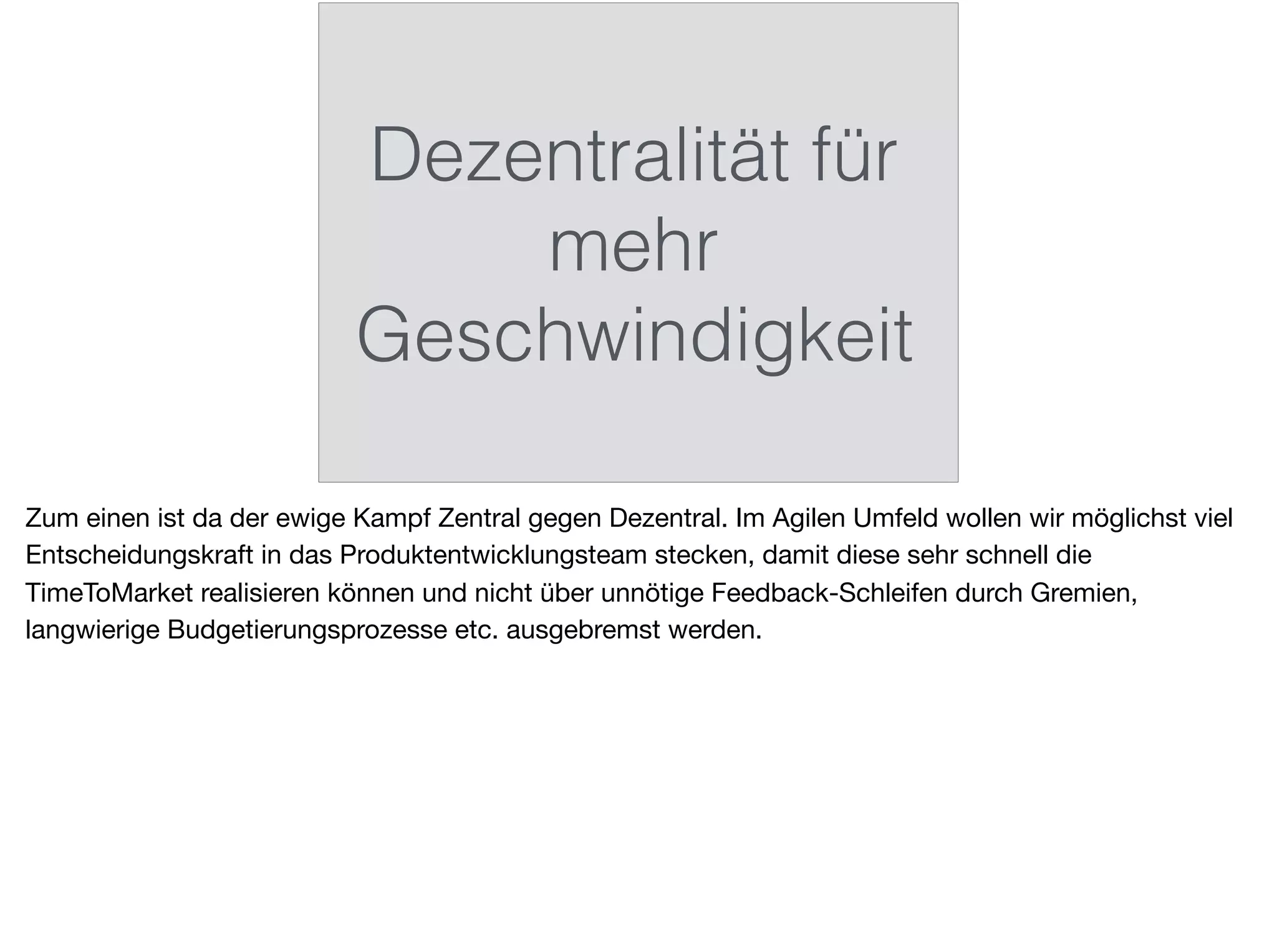 Dezentralität für
mehr
Geschwindigkeit
Zum einen ist da der ewige Kampf Zentral gegen Dezentral. Im Agilen Umfeld wollen wir möglichst viel
Entscheidungskraft in das Produktentwicklungsteam stecken, damit diese sehr schnell die
TimeToMarket realisieren können und nicht über unnötige Feedback-Schleifen durch Gremien,
langwierige Budgetierungsprozesse etc. ausgebremst werden.
 