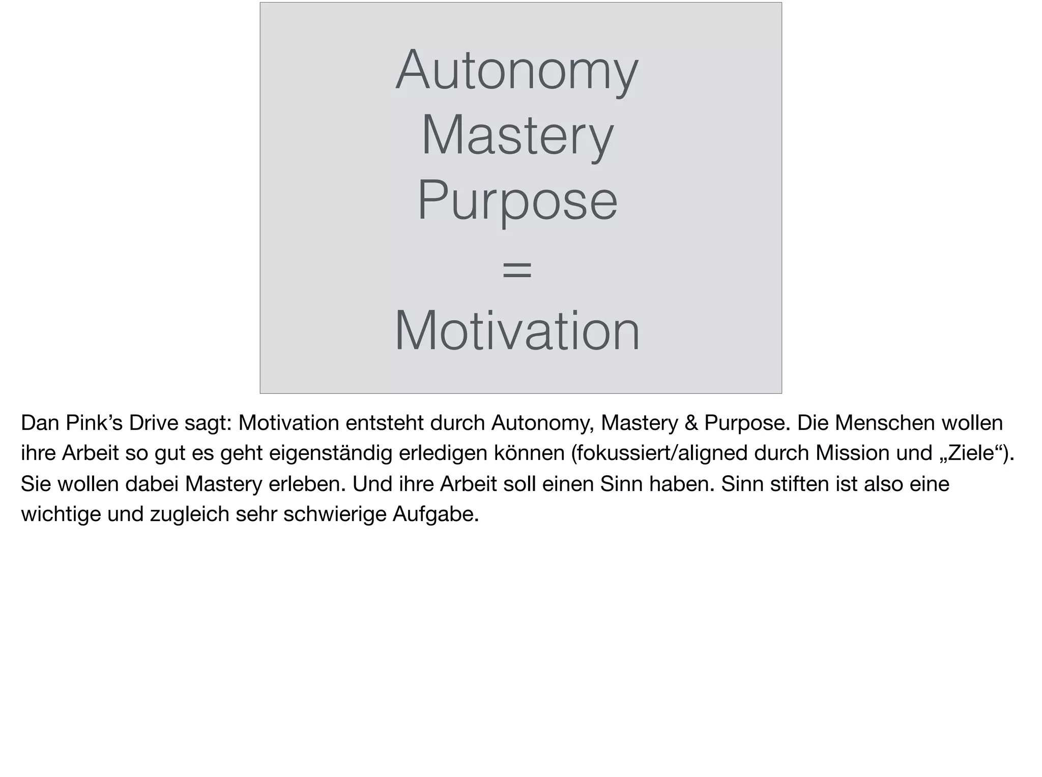 Autonomy
Mastery
Purpose
=
Motivation
Dan Pink’s Drive sagt: Motivation entsteht durch Autonomy, Mastery & Purpose. Die Menschen wollen
ihre Arbeit so gut es geht eigenständig erledigen können (fokussiert/aligned durch Mission und „Ziele“).
Sie wollen dabei Mastery erleben. Und ihre Arbeit soll einen Sinn haben. Sinn stiften ist also eine
wichtige und zugleich sehr schwierige Aufgabe.
 