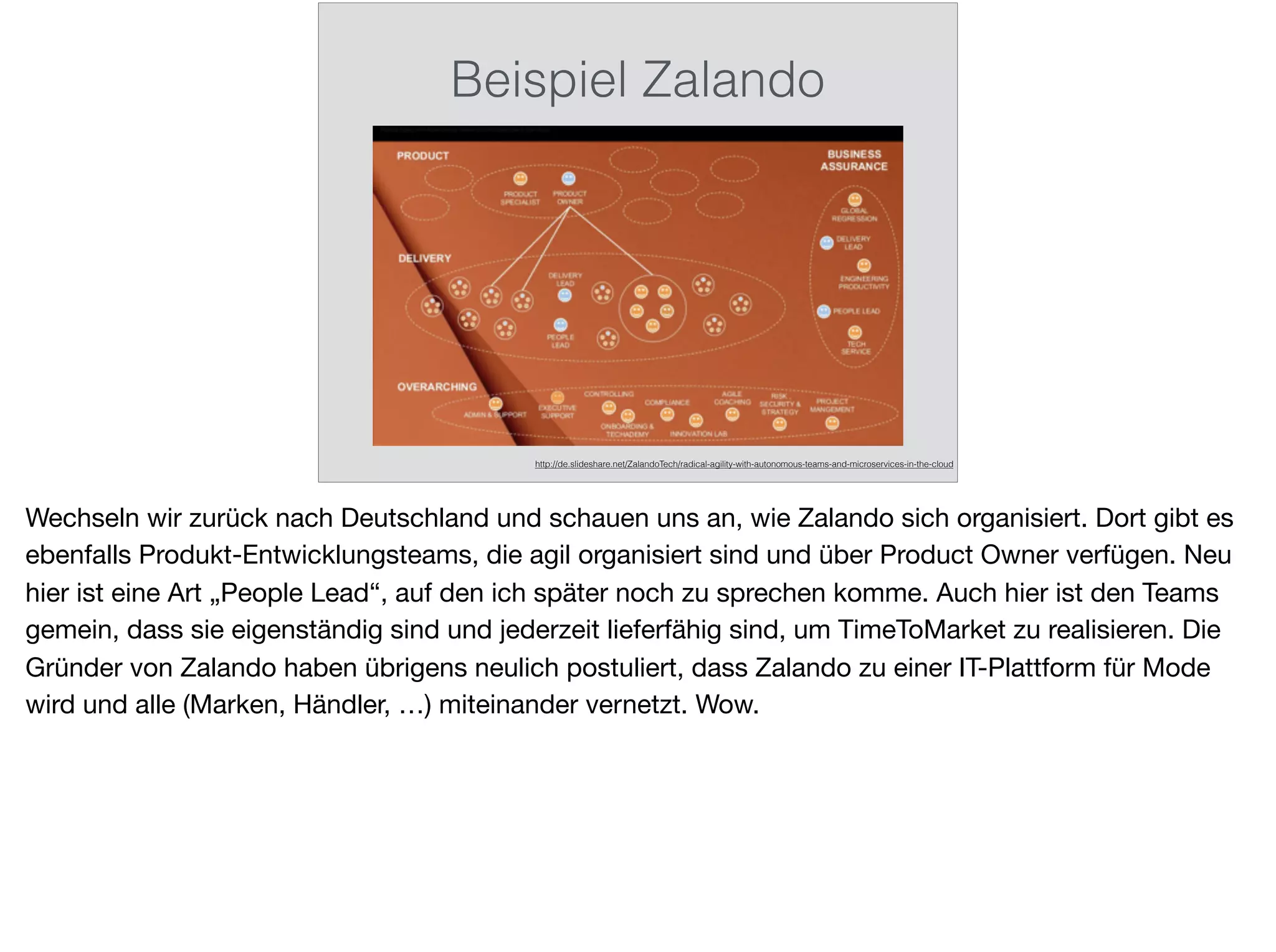 Beispiel Zalando
http://de.slideshare.net/ZalandoTech/radical-agility-with-autonomous-teams-and-microservices-in-the-cloud
Wechseln wir zurück nach Deutschland und schauen uns an, wie Zalando sich organisiert. Dort gibt es
ebenfalls Produkt-Entwicklungsteams, die agil organisiert sind und über Product Owner verfügen. Neu
hier ist eine Art „People Lead“, auf den ich später noch zu sprechen komme. Auch hier ist den Teams
gemein, dass sie eigenständig sind und jederzeit lieferfähig sind, um TimeToMarket zu realisieren. Die
Gründer von Zalando haben übrigens neulich postuliert, dass Zalando zu einer IT-Plattform für Mode
wird und alle (Marken, Händler, …) miteinander vernetzt. Wow.
 