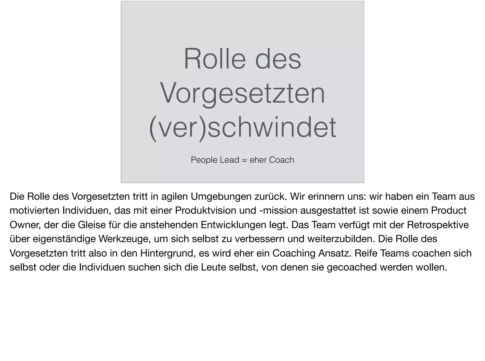 Rolle des
Vorgesetzten
(ver)schwindet
People Lead = eher Coach
Die Rolle des Vorgesetzten tritt in agilen Umgebungen zurück. Wir erinnern uns: wir haben ein Team aus
motivierten Individuen, das mit einer Produktvision und -mission ausgestattet ist sowie einem Product
Owner, der die Gleise für die anstehenden Entwicklungen legt. Das Team verfügt mit der Retrospektive
über eigenständige Werkzeuge, um sich selbst zu verbessern und weiterzubilden. Die Rolle des
Vorgesetzten tritt also in den Hintergrund, es wird eher ein Coaching Ansatz. Reife Teams coachen sich
selbst oder die Individuen suchen sich die Leute selbst, von denen sie gecoached werden wollen.
 