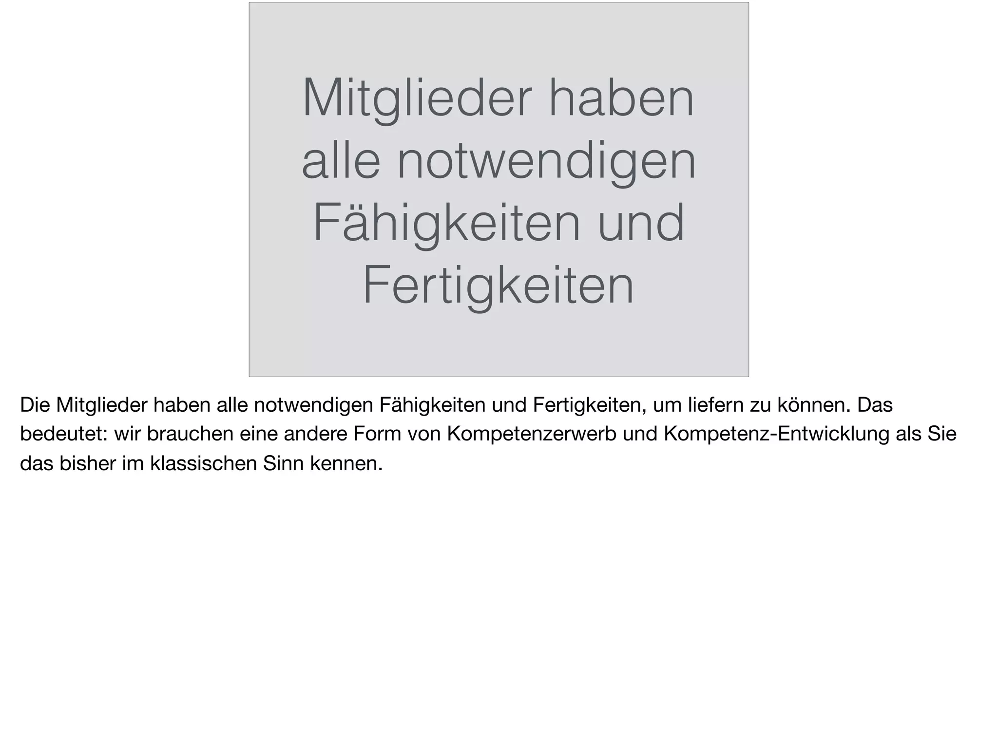 Mitglieder haben
alle notwendigen
Fähigkeiten und
Fertigkeiten
Die Mitglieder haben alle notwendigen Fähigkeiten und Fertigkeiten, um liefern zu können. Das
bedeutet: wir brauchen eine andere Form von Kompetenzerwerb und Kompetenz-Entwicklung als Sie
das bisher im klassischen Sinn kennen.
 
