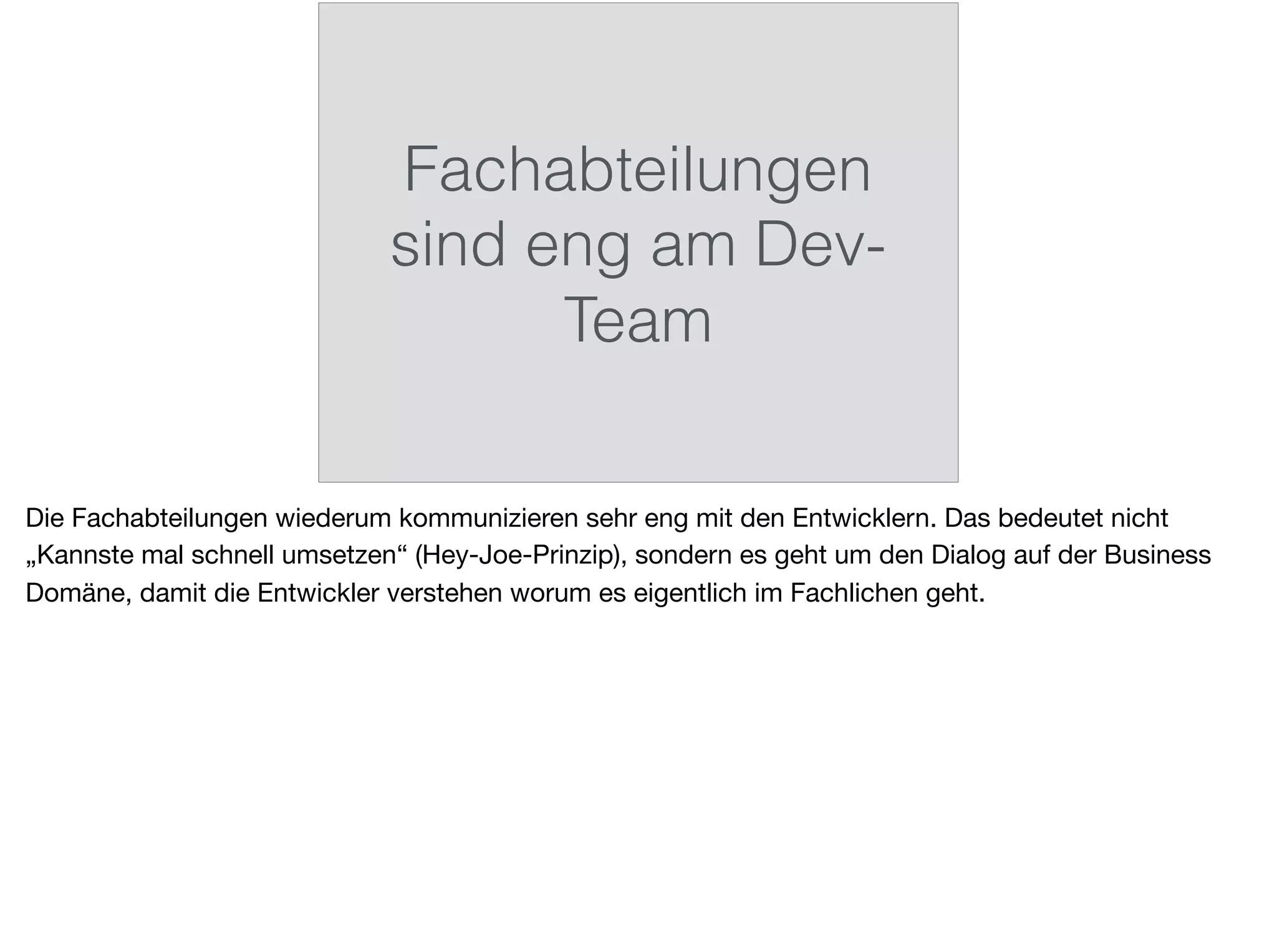 Fachabteilungen
sind eng am Dev-
Team
Die Fachabteilungen wiederum kommunizieren sehr eng mit den Entwicklern. Das bedeutet nicht
„Kannste mal schnell umsetzen“ (Hey-Joe-Prinzip), sondern es geht um den Dialog auf der Business
Domäne, damit die Entwickler verstehen worum es eigentlich im Fachlichen geht.
 