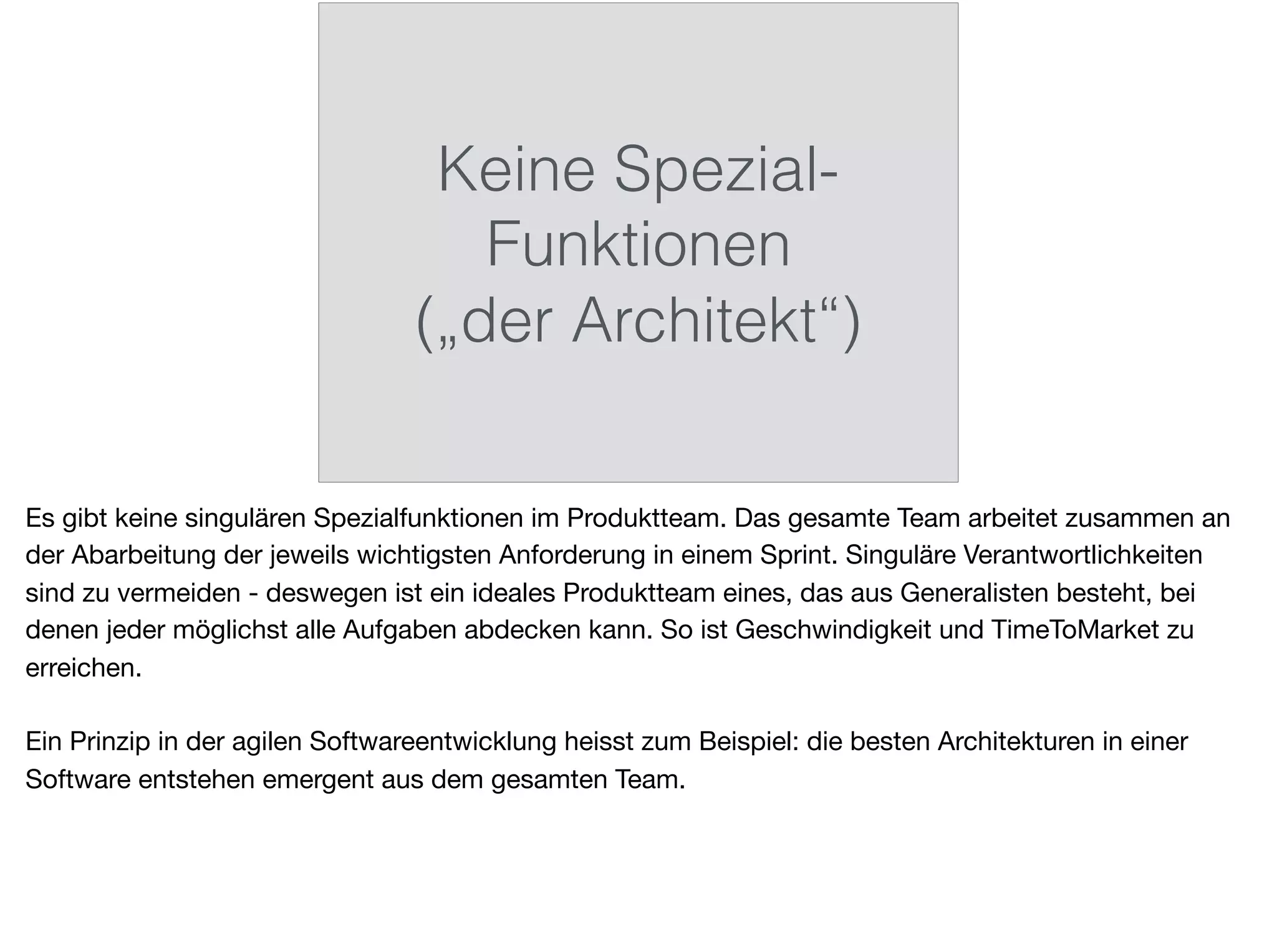 Keine Spezial-
Funktionen
(„der Architekt“)
Es gibt keine singulären Spezialfunktionen im Produktteam. Das gesamte Team arbeitet zusammen an
der Abarbeitung der jeweils wichtigsten Anforderung in einem Sprint. Singuläre Verantwortlichkeiten
sind zu vermeiden - deswegen ist ein ideales Produktteam eines, das aus Generalisten besteht, bei
denen jeder möglichst alle Aufgaben abdecken kann. So ist Geschwindigkeit und TimeToMarket zu
erreichen.

Ein Prinzip in der agilen Softwareentwicklung heisst zum Beispiel: die besten Architekturen in einer
Software entstehen emergent aus dem gesamten Team.
 