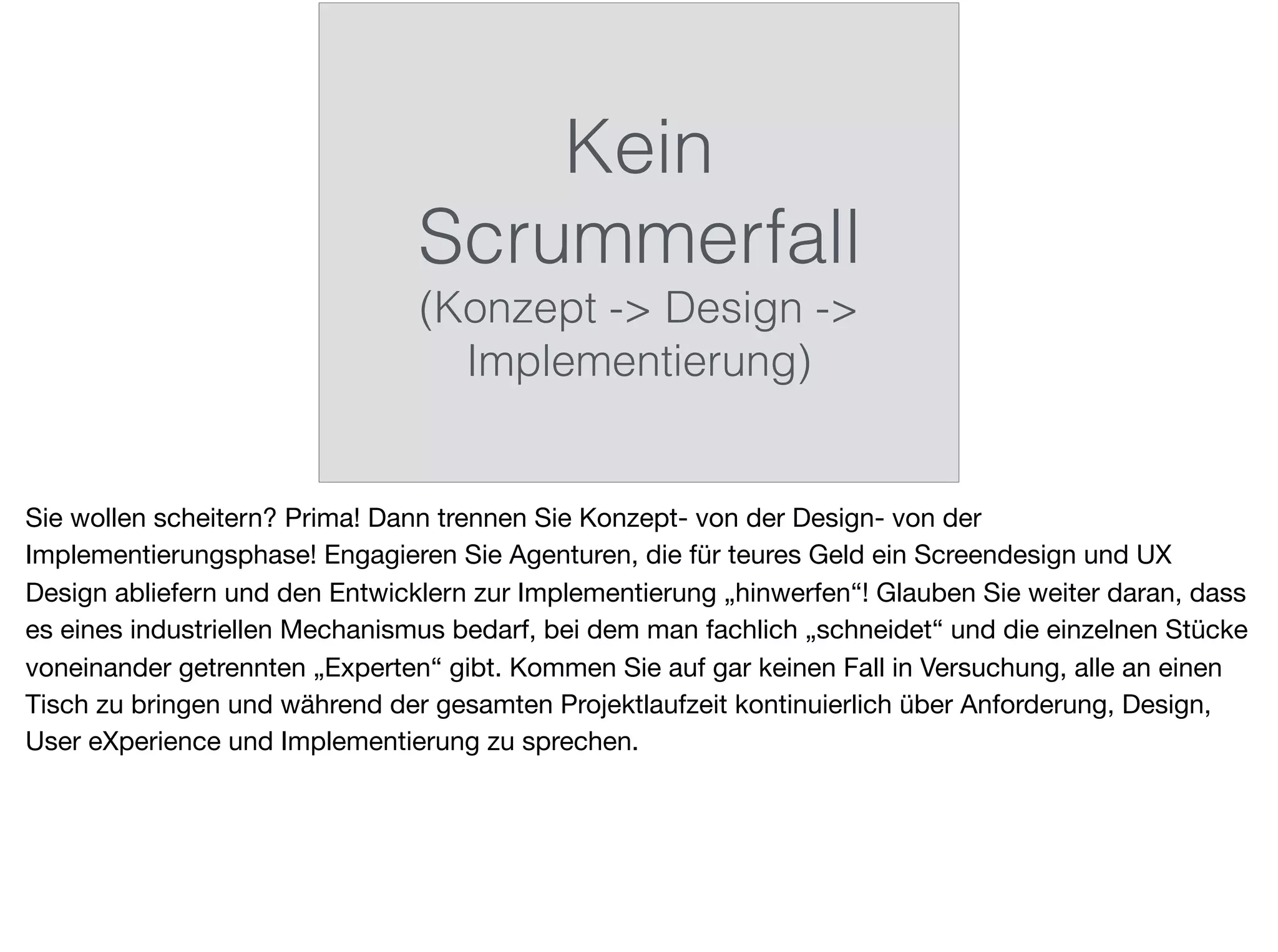 Kein
Scrummerfall
(Konzept -> Design ->
Implementierung)
Sie wollen scheitern? Prima! Dann trennen Sie Konzept- von der Design- von der
Implementierungsphase! Engagieren Sie Agenturen, die für teures Geld ein Screendesign und UX
Design abliefern und den Entwicklern zur Implementierung „hinwerfen“! Glauben Sie weiter daran, dass
es eines industriellen Mechanismus bedarf, bei dem man fachlich „schneidet“ und die einzelnen Stücke
voneinander getrennten „Experten“ gibt. Kommen Sie auf gar keinen Fall in Versuchung, alle an einen
Tisch zu bringen und während der gesamten Projektlaufzeit kontinuierlich über Anforderung, Design,
User eXperience und Implementierung zu sprechen.
 
