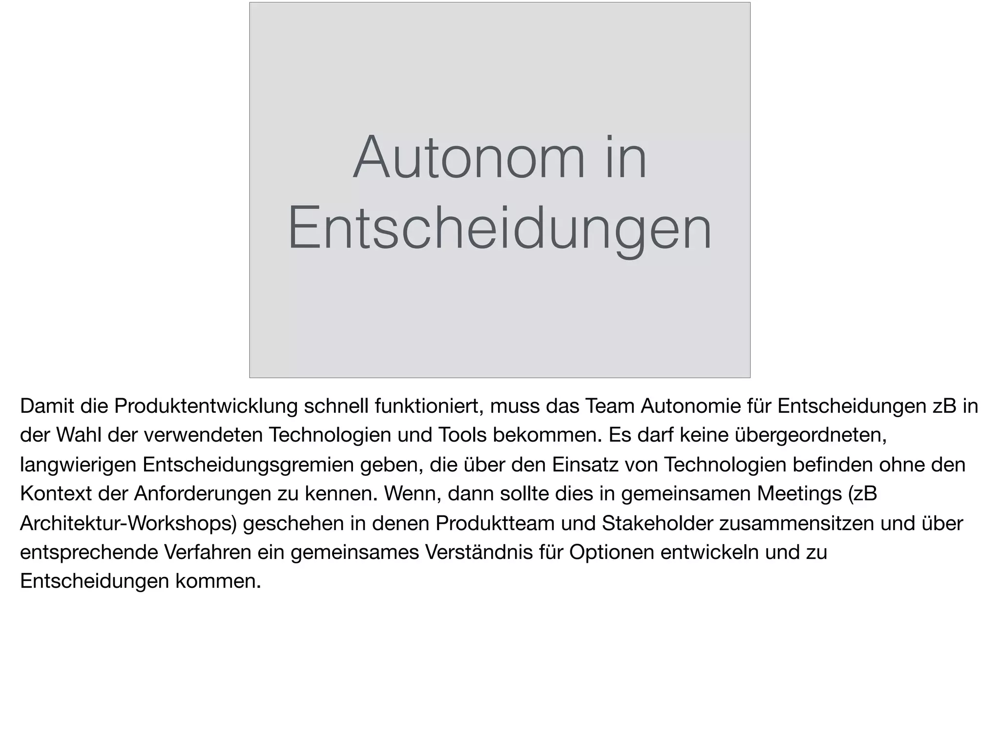 Autonom in
Entscheidungen
Damit die Produktentwicklung schnell funktioniert, muss das Team Autonomie für Entscheidungen zB in
der Wahl der verwendeten Technologien und Tools bekommen. Es darf keine übergeordneten,
langwierigen Entscheidungsgremien geben, die über den Einsatz von Technologien beﬁnden ohne den
Kontext der Anforderungen zu kennen. Wenn, dann sollte dies in gemeinsamen Meetings (zB
Architektur-Workshops) geschehen in denen Produktteam und Stakeholder zusammensitzen und über
entsprechende Verfahren ein gemeinsames Verständnis für Optionen entwickeln und zu
Entscheidungen kommen.
 