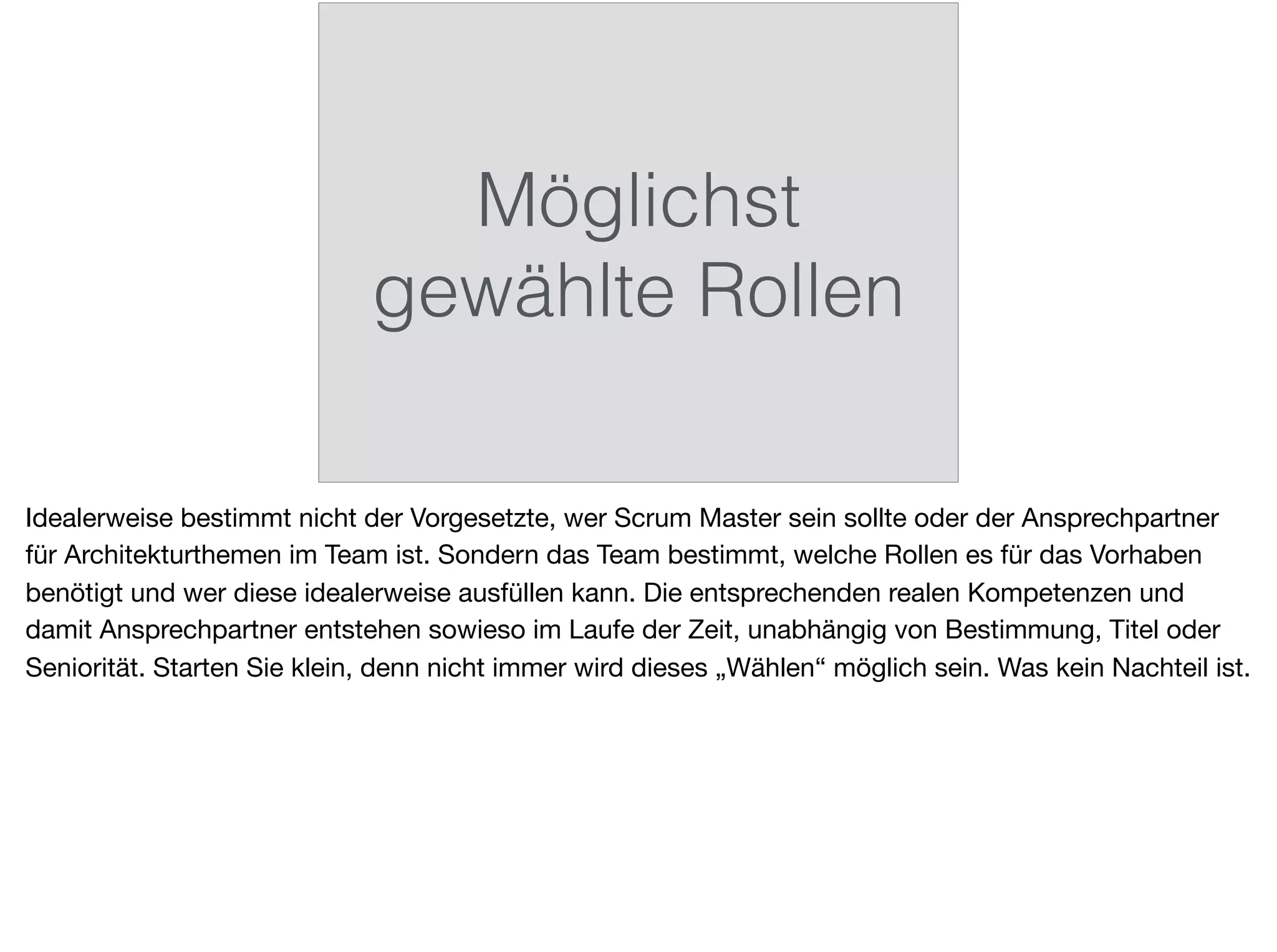 Möglichst
gewählte Rollen
Idealerweise bestimmt nicht der Vorgesetzte, wer Scrum Master sein sollte oder der Ansprechpartner
für Architekturthemen im Team ist. Sondern das Team bestimmt, welche Rollen es für das Vorhaben
benötigt und wer diese idealerweise ausfüllen kann. Die entsprechenden realen Kompetenzen und
damit Ansprechpartner entstehen sowieso im Laufe der Zeit, unabhängig von Bestimmung, Titel oder
Seniorität. Starten Sie klein, denn nicht immer wird dieses „Wählen“ möglich sein. Was kein Nachteil ist.
 