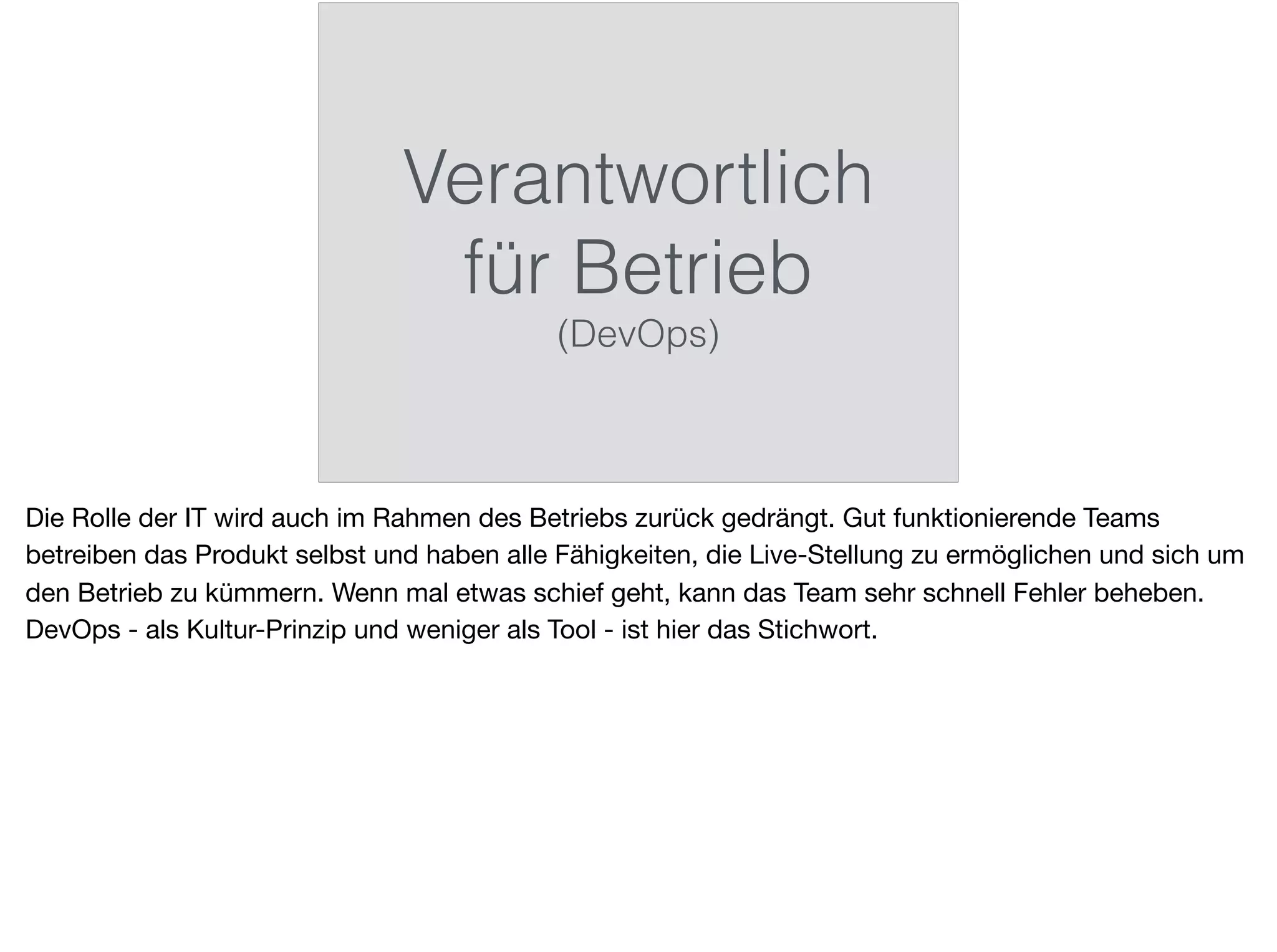 Verantwortlich
für Betrieb
(DevOps)
Die Rolle der IT wird auch im Rahmen des Betriebs zurück gedrängt. Gut funktionierende Teams
betreiben das Produkt selbst und haben alle Fähigkeiten, die Live-Stellung zu ermöglichen und sich um
den Betrieb zu kümmern. Wenn mal etwas schief geht, kann das Team sehr schnell Fehler beheben.
DevOps - als Kultur-Prinzip und weniger als Tool - ist hier das Stichwort.
 