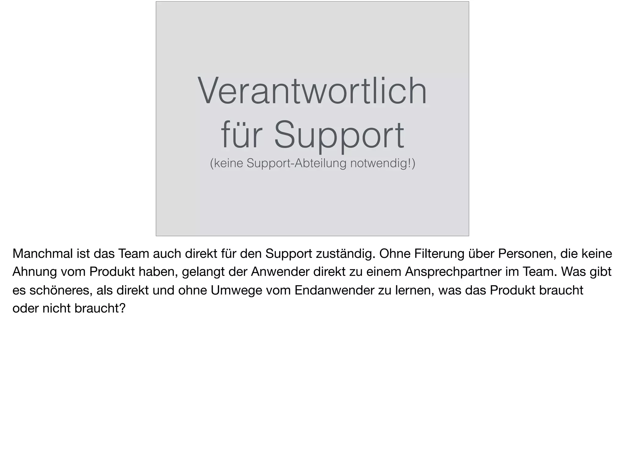 Verantwortlich
für Support
(keine Support-Abteilung notwendig!)
Manchmal ist das Team auch direkt für den Support zuständig. Ohne Filterung über Personen, die keine
Ahnung vom Produkt haben, gelangt der Anwender direkt zu einem Ansprechpartner im Team. Was gibt
es schöneres, als direkt und ohne Umwege vom Endanwender zu lernen, was das Produkt braucht
oder nicht braucht?
 