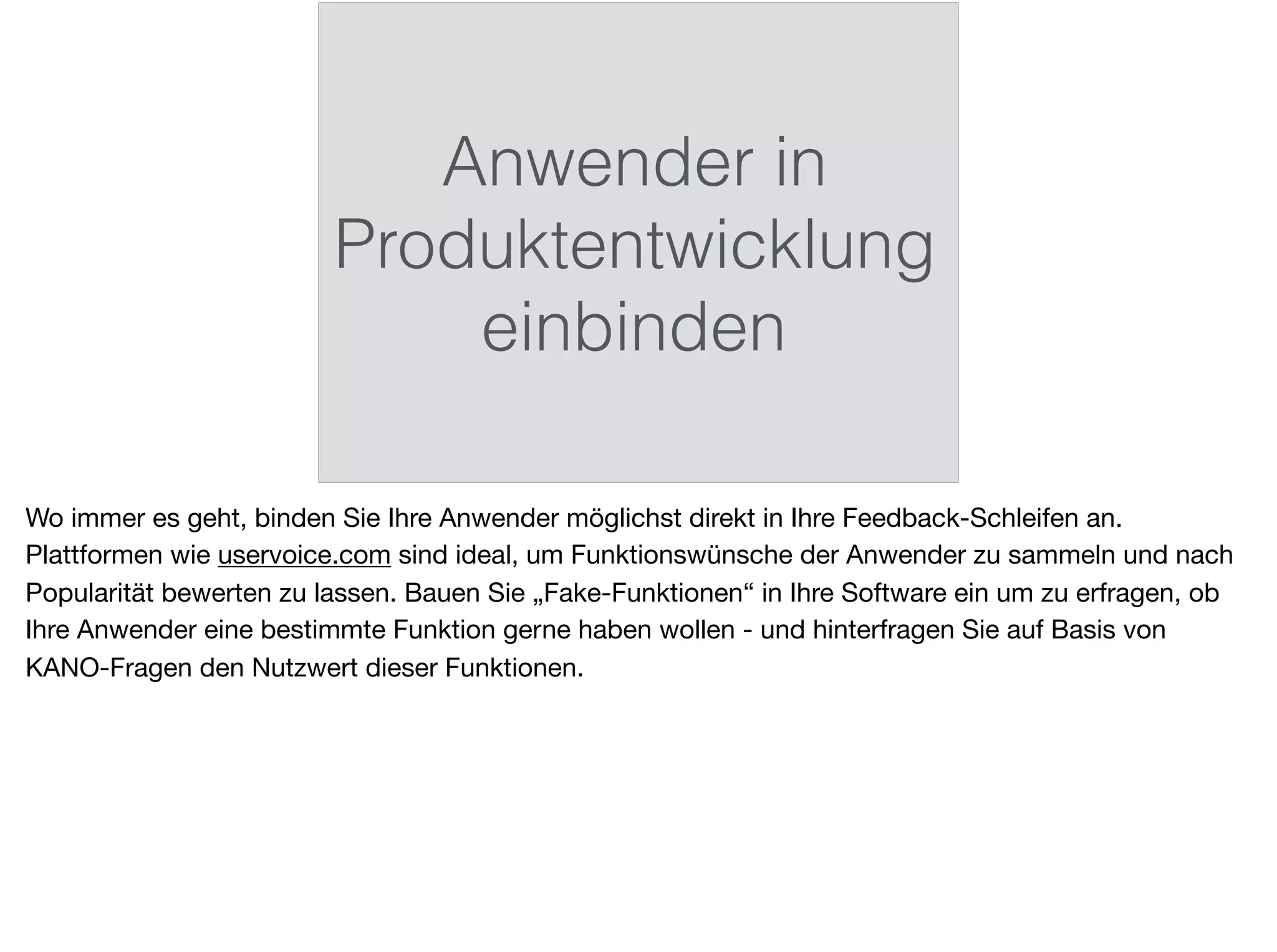 Anwender in
Produktentwicklung
einbinden
Wo immer es geht, binden Sie Ihre Anwender möglichst direkt in Ihre Feedback-Schleifen an.
Plattformen wie uservoice.com sind ideal, um Funktionswünsche der Anwender zu sammeln und nach
Popularität bewerten zu lassen. Bauen Sie „Fake-Funktionen“ in Ihre Software ein um zu erfragen, ob
Ihre Anwender eine bestimmte Funktion gerne haben wollen - und hinterfragen Sie auf Basis von
KANO-Fragen den Nutzwert dieser Funktionen.
 