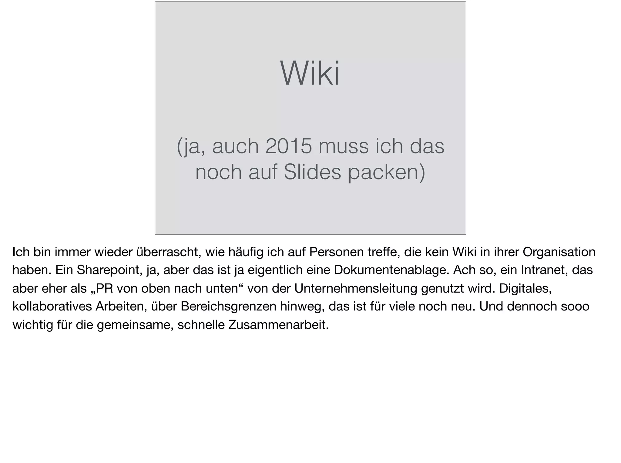Wiki
(ja, auch 2015 muss ich das
noch auf Slides packen)
Ich bin immer wieder überrascht, wie häuﬁg ich auf Personen treﬀe, die kein Wiki in ihrer Organisation
haben. Ein Sharepoint, ja, aber das ist ja eigentlich eine Dokumentenablage. Ach so, ein Intranet, das
aber eher als „PR von oben nach unten“ von der Unternehmensleitung genutzt wird. Digitales,
kollaboratives Arbeiten, über Bereichsgrenzen hinweg, das ist für viele noch neu. Und dennoch sooo
wichtig für die gemeinsame, schnelle Zusammenarbeit.
 