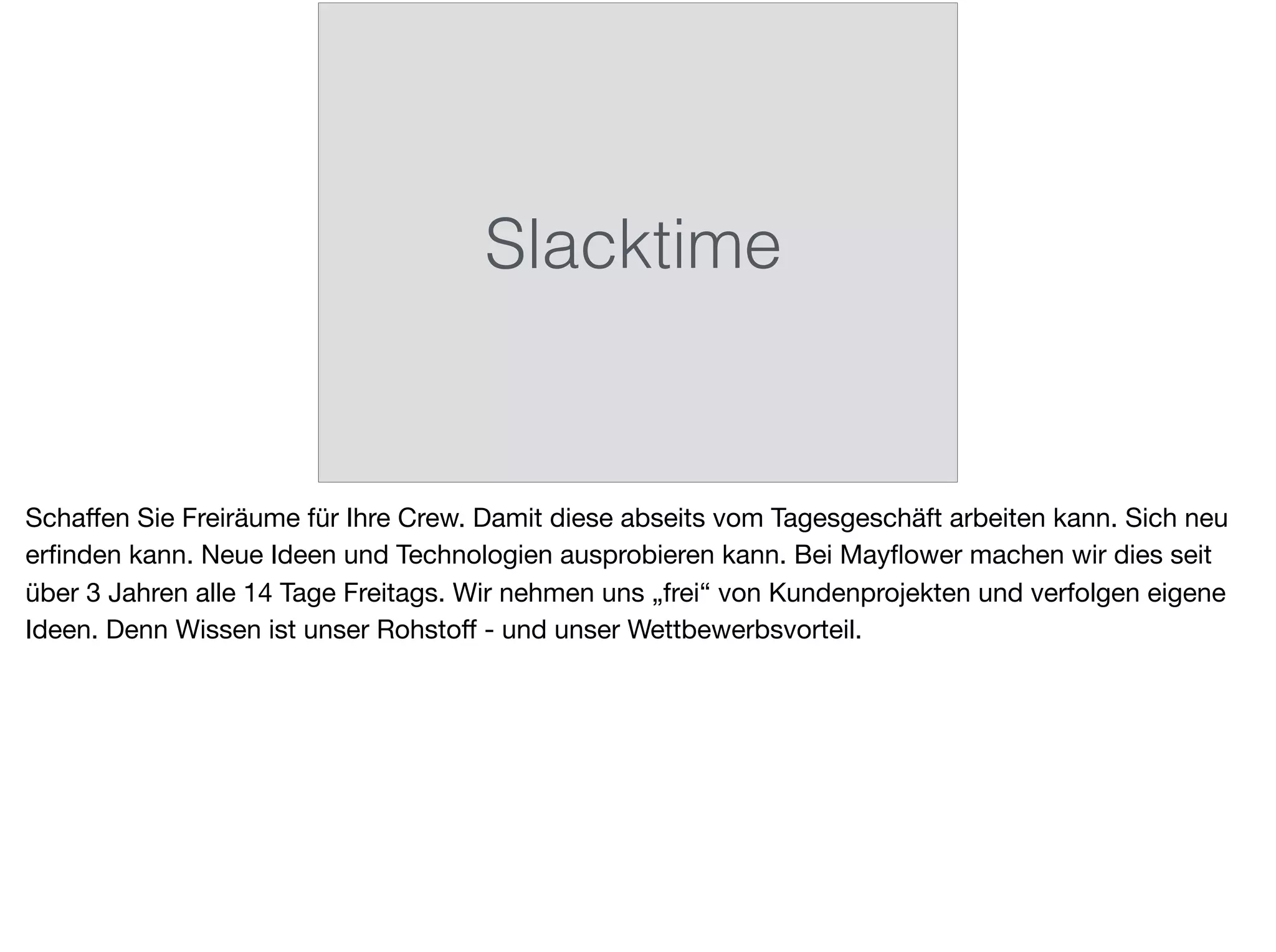 Slacktime
Schaﬀen Sie Freiräume für Ihre Crew. Damit diese abseits vom Tagesgeschäft arbeiten kann. Sich neu
erﬁnden kann. Neue Ideen und Technologien ausprobieren kann. Bei Mayﬂower machen wir dies seit
über 3 Jahren alle 14 Tage Freitags. Wir nehmen uns „frei“ von Kundenprojekten und verfolgen eigene
Ideen. Denn Wissen ist unser Rohstoﬀ - und unser Wettbewerbsvorteil.
 
