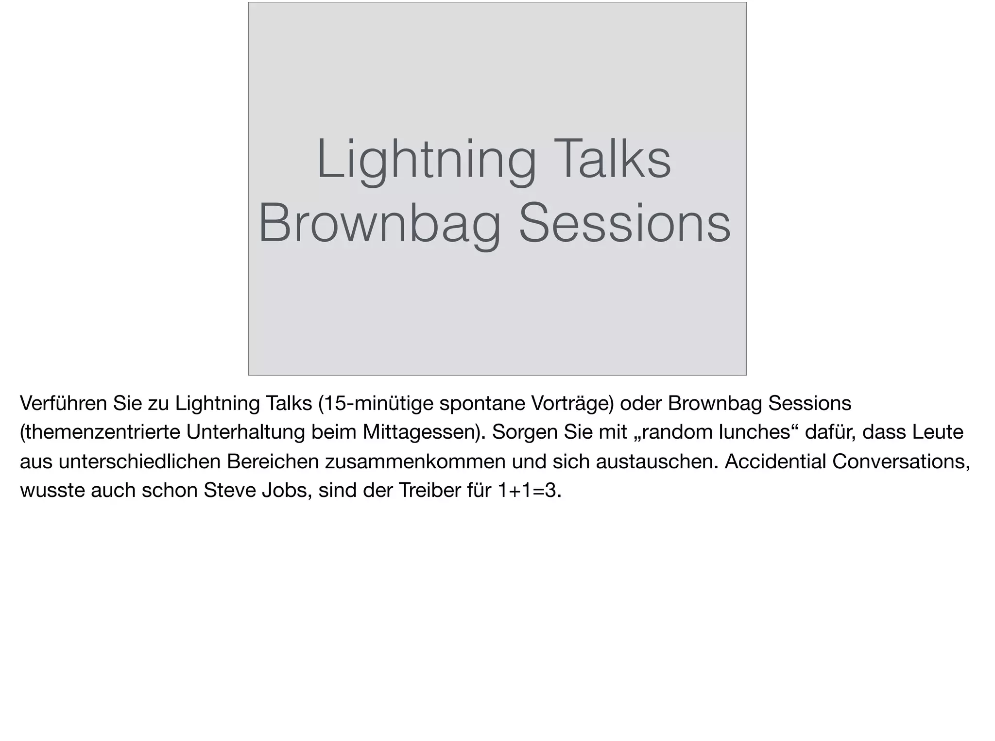 Lightning Talks
Brownbag Sessions
Verführen Sie zu Lightning Talks (15-minütige spontane Vorträge) oder Brownbag Sessions
(themenzentrierte Unterhaltung beim Mittagessen). Sorgen Sie mit „random lunches“ dafür, dass Leute
aus unterschiedlichen Bereichen zusammenkommen und sich austauschen. Accidential Conversations,
wusste auch schon Steve Jobs, sind der Treiber für 1+1=3.
 