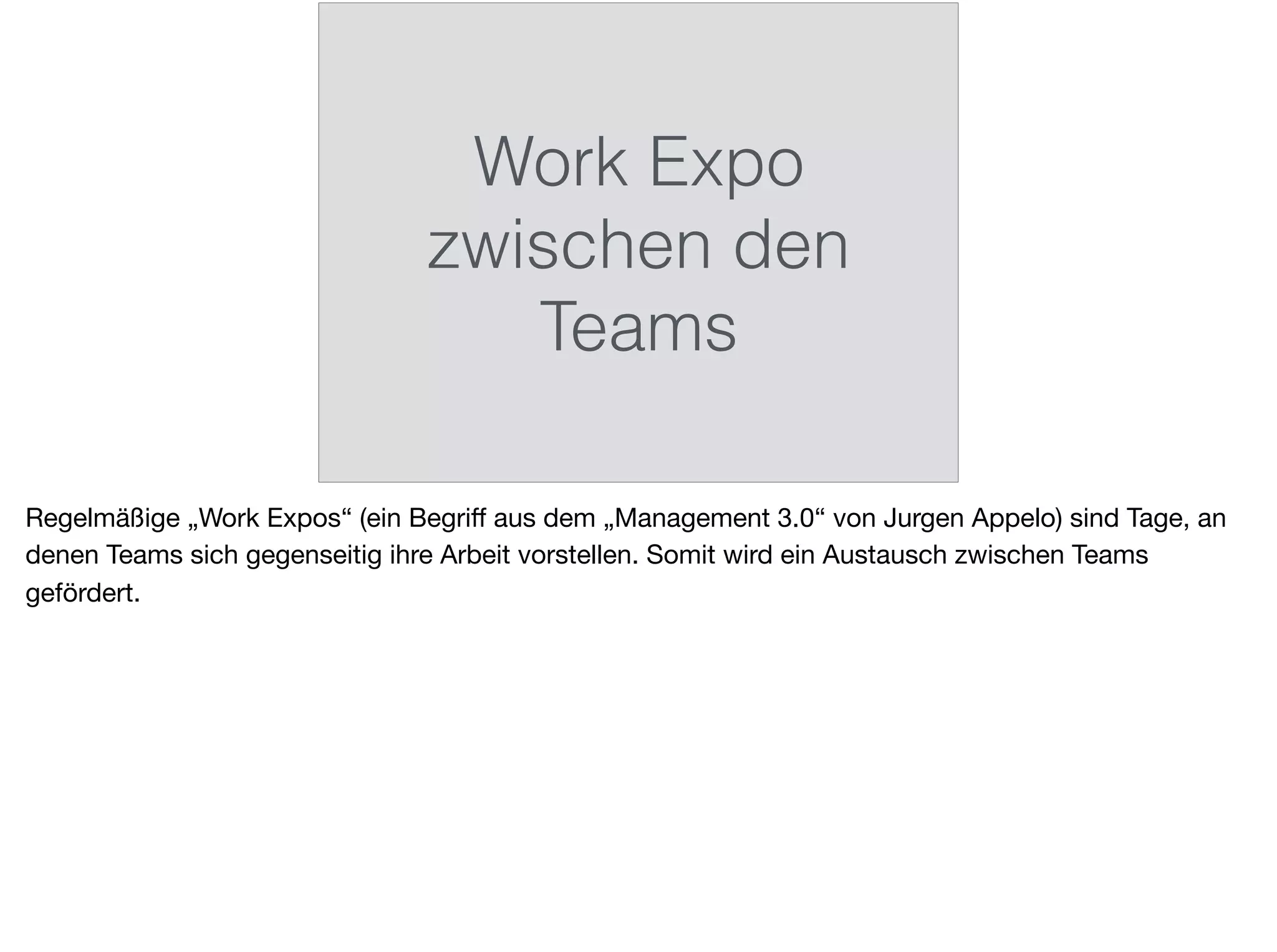 Work Expo
zwischen den
Teams
Regelmäßige „Work Expos“ (ein Begriﬀ aus dem „Management 3.0“ von Jurgen Appelo) sind Tage, an
denen Teams sich gegenseitig ihre Arbeit vorstellen. Somit wird ein Austausch zwischen Teams
gefördert.
 