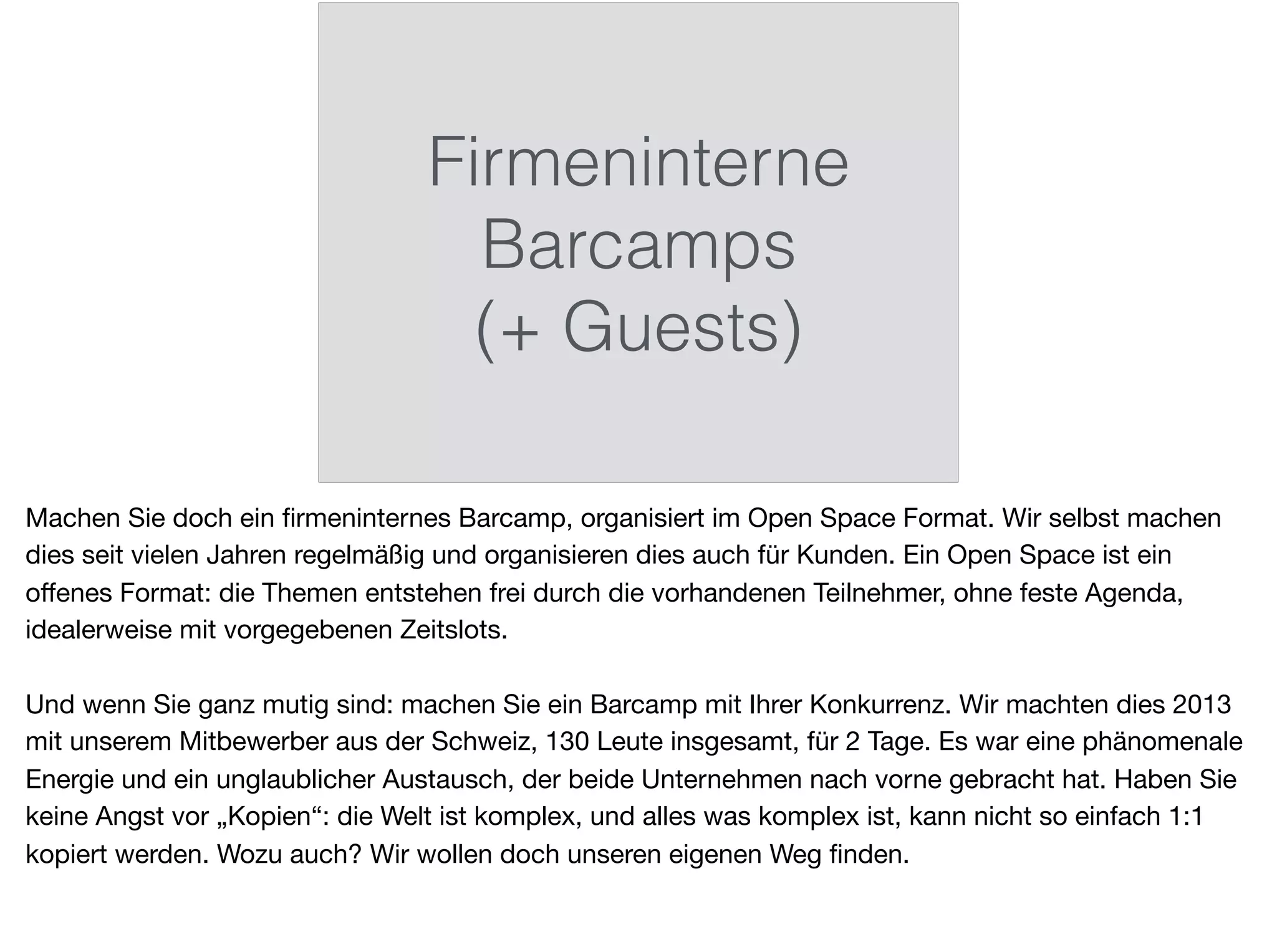 Firmeninterne
Barcamps
(+ Guests)
Machen Sie doch ein ﬁrmeninternes Barcamp, organisiert im Open Space Format. Wir selbst machen
dies seit vielen Jahren regelmäßig und organisieren dies auch für Kunden. Ein Open Space ist ein
oﬀenes Format: die Themen entstehen frei durch die vorhandenen Teilnehmer, ohne feste Agenda,
idealerweise mit vorgegebenen Zeitslots.

Und wenn Sie ganz mutig sind: machen Sie ein Barcamp mit Ihrer Konkurrenz. Wir machten dies 2013
mit unserem Mitbewerber aus der Schweiz, 130 Leute insgesamt, für 2 Tage. Es war eine phänomenale
Energie und ein unglaublicher Austausch, der beide Unternehmen nach vorne gebracht hat. Haben Sie
keine Angst vor „Kopien“: die Welt ist komplex, und alles was komplex ist, kann nicht so einfach 1:1
kopiert werden. Wozu auch? Wir wollen doch unseren eigenen Weg ﬁnden.
 