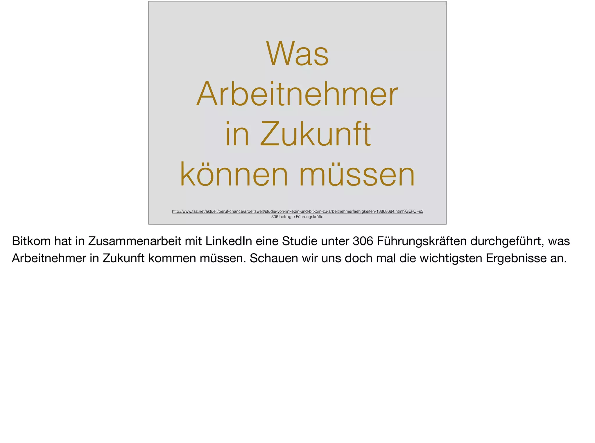 Was
Arbeitnehmer
in Zukunft
können müssen
http://www.faz.net/aktuell/beruf-chance/arbeitswelt/studie-von-linkedin-und-bitkom-zu-arbeitnehmerfaehigkeiten-13868684.html?GEPC=s3
306 befragte Führungskräfte
Bitkom hat in Zusammenarbeit mit LinkedIn eine Studie unter 306 Führungskräften durchgeführt, was
Arbeitnehmer in Zukunft kommen müssen. Schauen wir uns doch mal die wichtigsten Ergebnisse an.
 