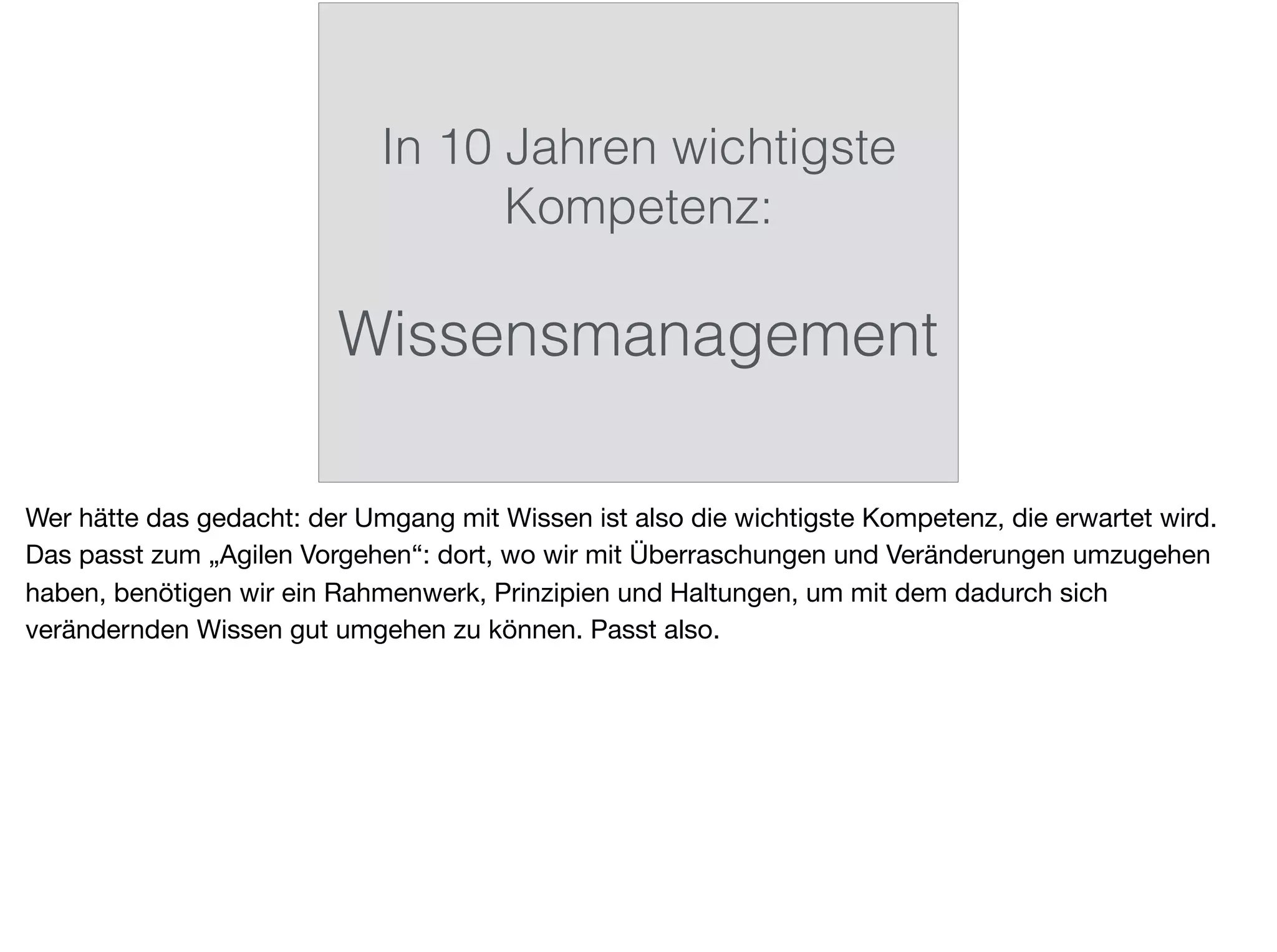 In 10 Jahren wichtigste
Kompetenz:
Wissensmanagement
Wer hätte das gedacht: der Umgang mit Wissen ist also die wichtigste Kompetenz, die erwartet wird.
Das passt zum „Agilen Vorgehen“: dort, wo wir mit Überraschungen und Veränderungen umzugehen
haben, benötigen wir ein Rahmenwerk, Prinzipien und Haltungen, um mit dem dadurch sich
verändernden Wissen gut umgehen zu können. Passt also.
 