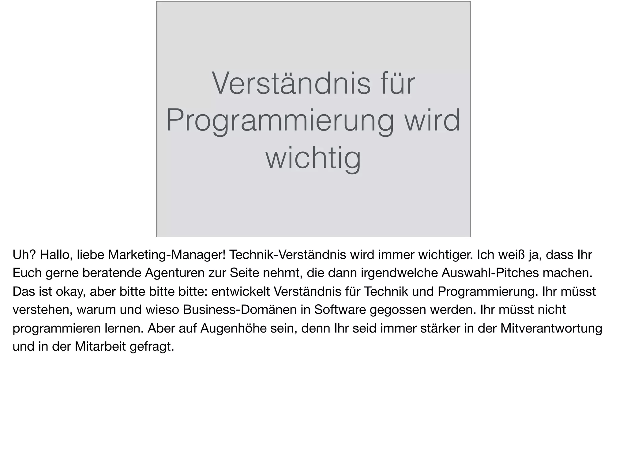 Verständnis für
Programmierung wird
wichtig
Uh? Hallo, liebe Marketing-Manager! Technik-Verständnis wird immer wichtiger. Ich weiß ja, dass Ihr
Euch gerne beratende Agenturen zur Seite nehmt, die dann irgendwelche Auswahl-Pitches machen.
Das ist okay, aber bitte bitte bitte: entwickelt Verständnis für Technik und Programmierung. Ihr müsst
verstehen, warum und wieso Business-Domänen in Software gegossen werden. Ihr müsst nicht
programmieren lernen. Aber auf Augenhöhe sein, denn Ihr seid immer stärker in der Mitverantwortung
und in der Mitarbeit gefragt.
 