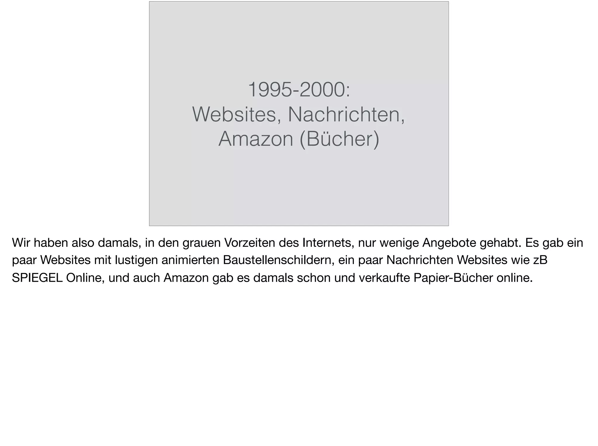 1995-2000:
Websites, Nachrichten,
Amazon (Bücher)
Wir haben also damals, in den grauen Vorzeiten des Internets, nur wenige Angebote gehabt. Es gab ein
paar Websites mit lustigen animierten Baustellenschildern, ein paar Nachrichten Websites wie zB
SPIEGEL Online, und auch Amazon gab es damals schon und verkaufte Papier-Bücher online.
 