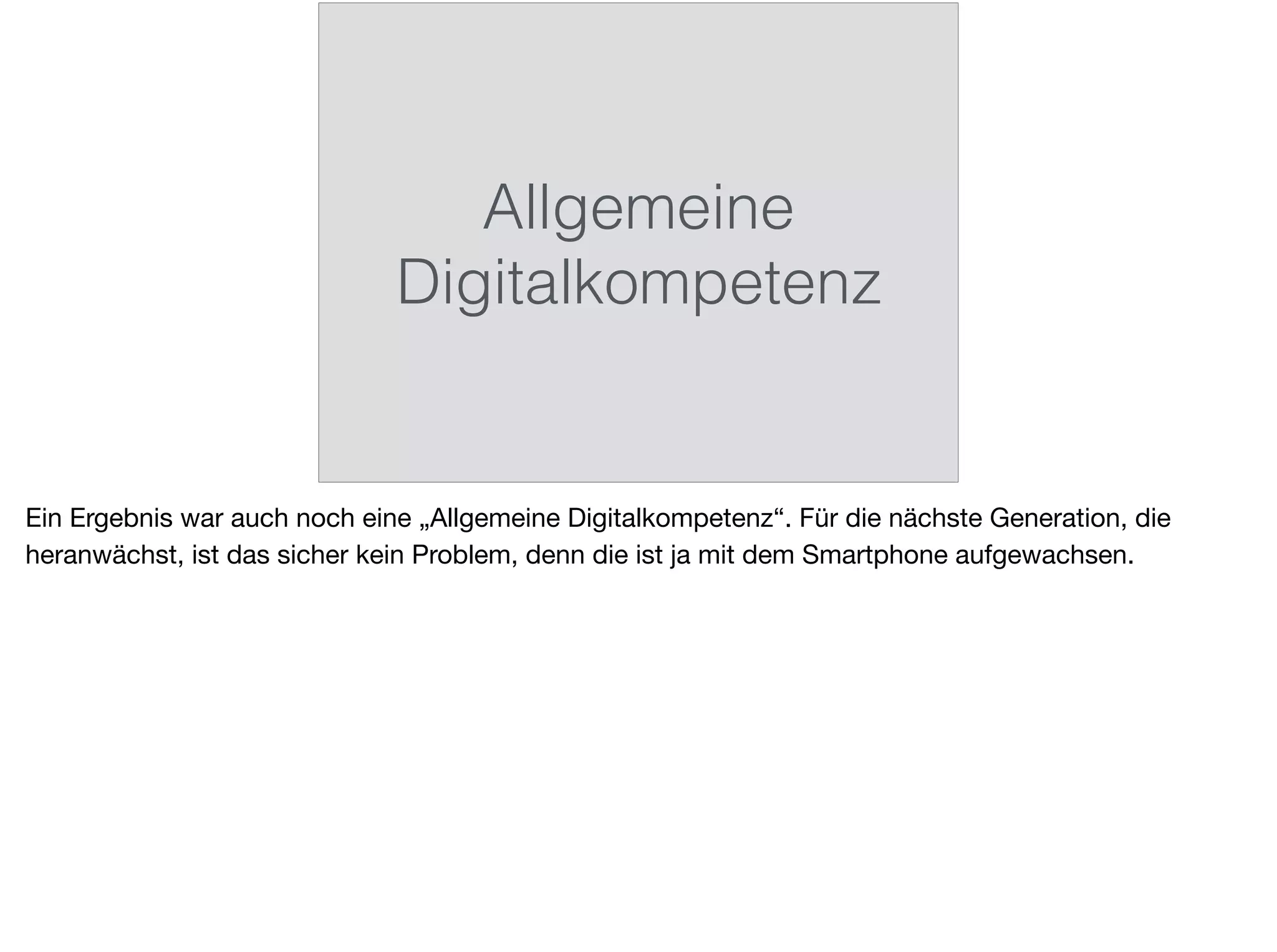 Allgemeine
Digitalkompetenz
Ein Ergebnis war auch noch eine „Allgemeine Digitalkompetenz“. Für die nächste Generation, die
heranwächst, ist das sicher kein Problem, denn die ist ja mit dem Smartphone aufgewachsen.
 