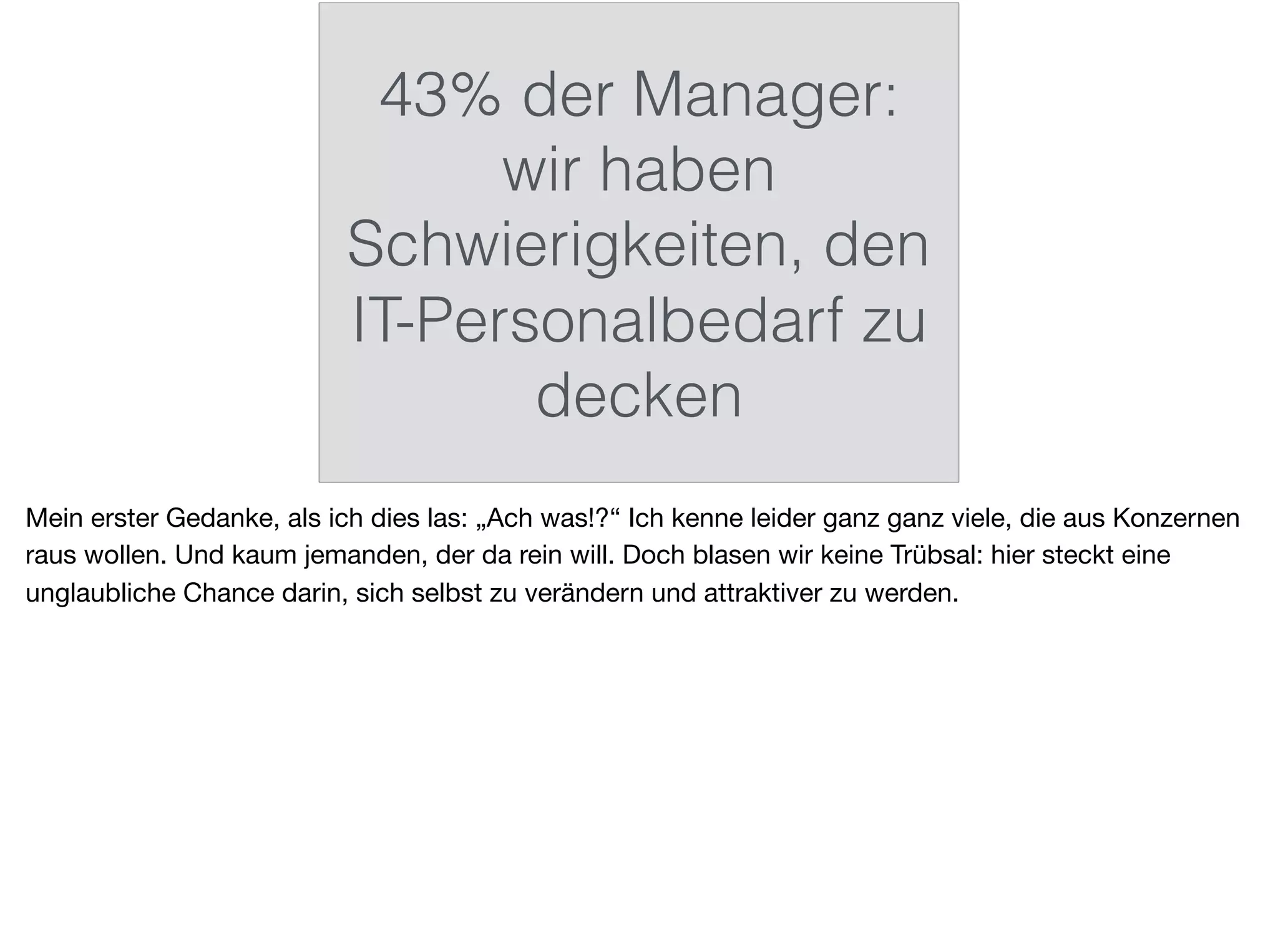 43% der Manager:
wir haben
Schwierigkeiten, den
IT-Personalbedarf zu
decken
Mein erster Gedanke, als ich dies las: „Ach was!?“ Ich kenne leider ganz ganz viele, die aus Konzernen
raus wollen. Und kaum jemanden, der da rein will. Doch blasen wir keine Trübsal: hier steckt eine
unglaubliche Chance darin, sich selbst zu verändern und attraktiver zu werden.
 