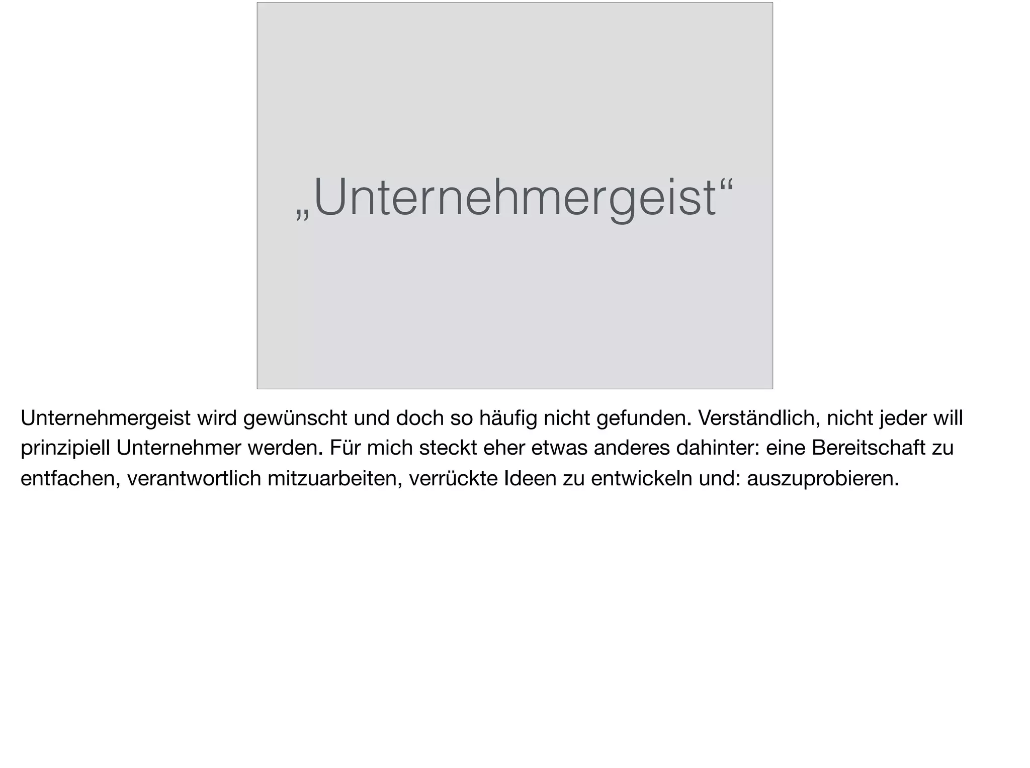 „Unternehmergeist“
Unternehmergeist wird gewünscht und doch so häuﬁg nicht gefunden. Verständlich, nicht jeder will
prinzipiell Unternehmer werden. Für mich steckt eher etwas anderes dahinter: eine Bereitschaft zu
entfachen, verantwortlich mitzuarbeiten, verrückte Ideen zu entwickeln und: auszuprobieren.
 