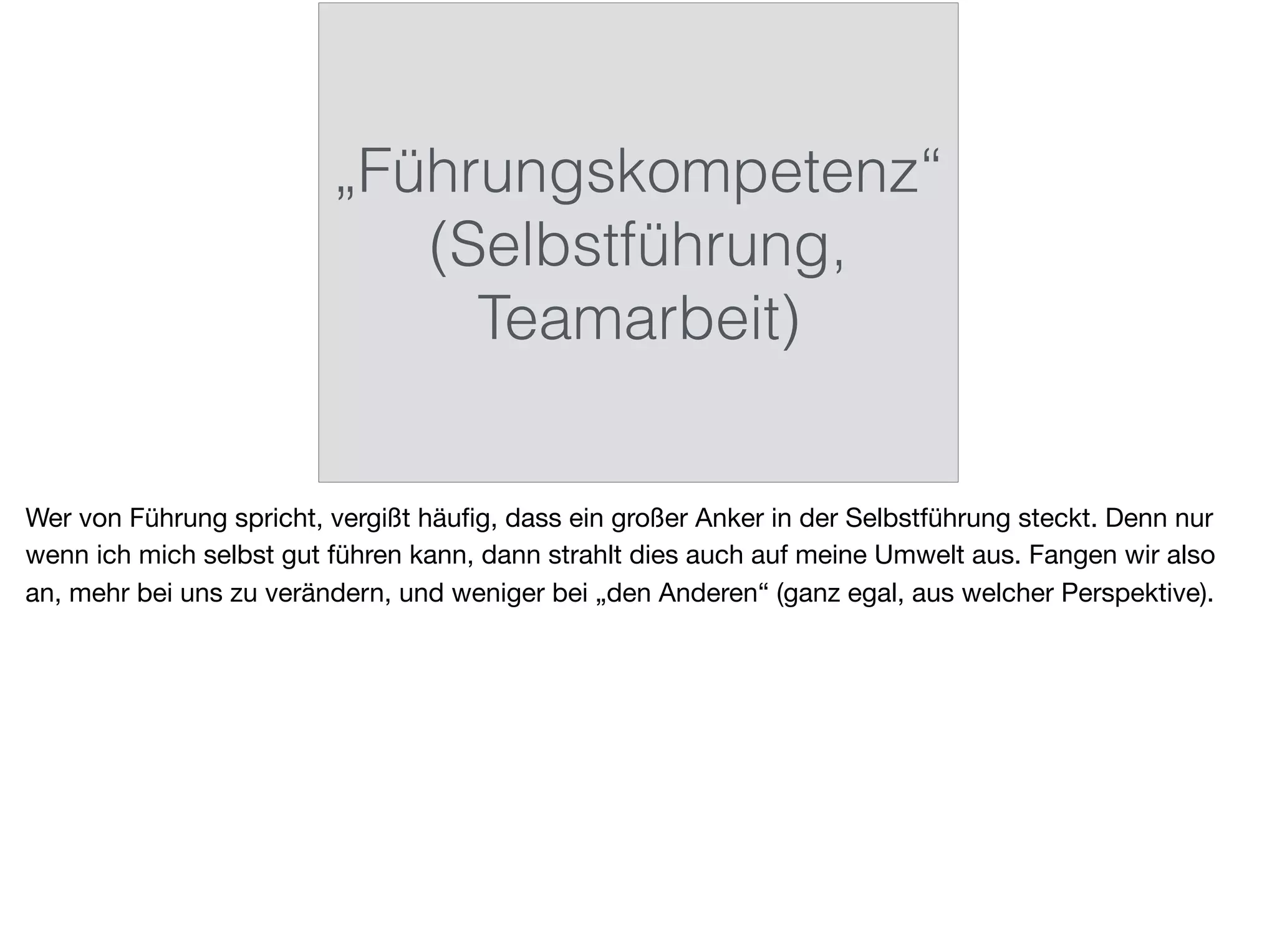 „Führungskompetenz“
(Selbstführung,
Teamarbeit)
Wer von Führung spricht, vergißt häuﬁg, dass ein großer Anker in der Selbstführung steckt. Denn nur
wenn ich mich selbst gut führen kann, dann strahlt dies auch auf meine Umwelt aus. Fangen wir also
an, mehr bei uns zu verändern, und weniger bei „den Anderen“ (ganz egal, aus welcher Perspektive).
 