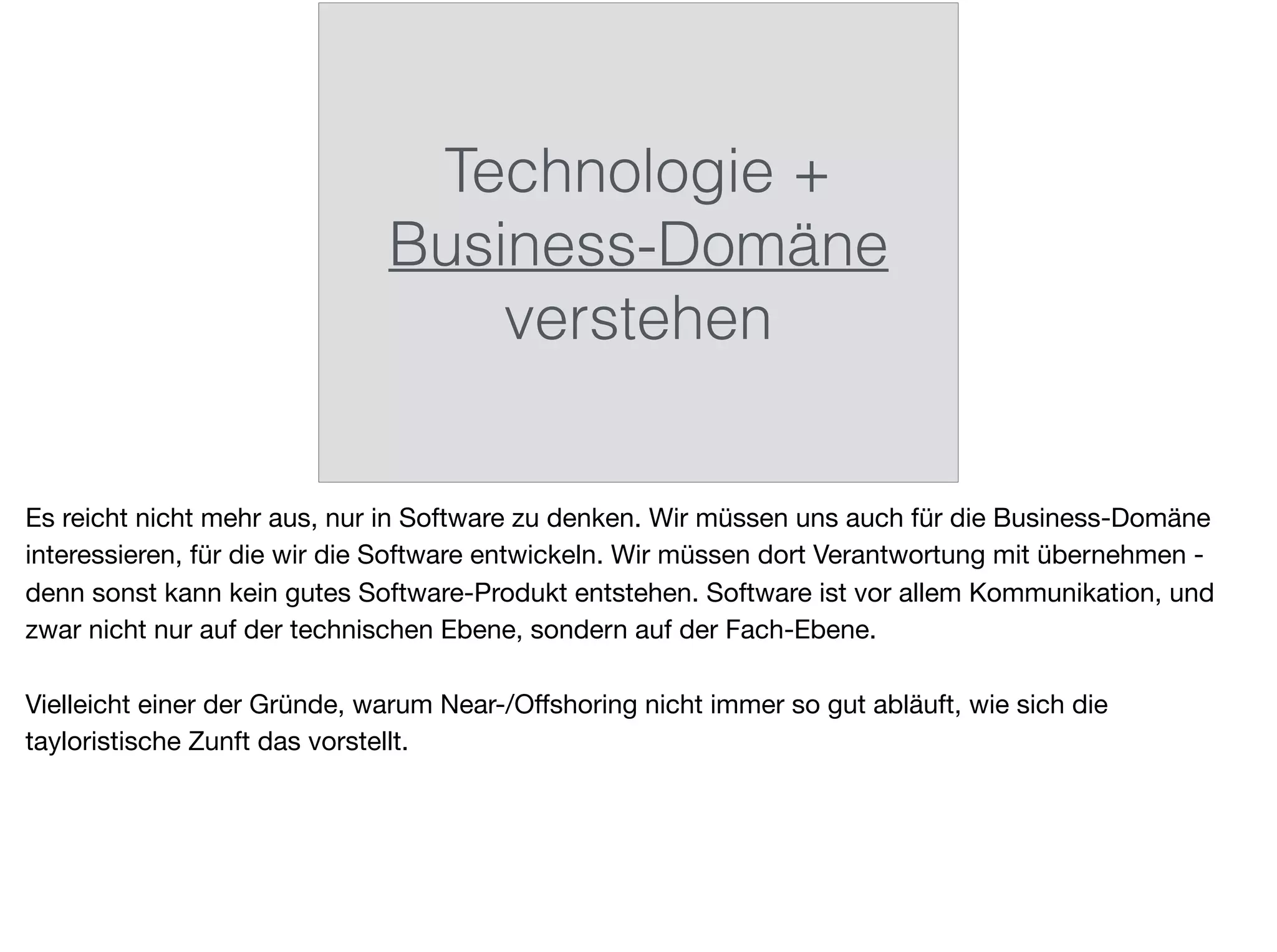 Technologie +
Business-Domäne
verstehen
Es reicht nicht mehr aus, nur in Software zu denken. Wir müssen uns auch für die Business-Domäne
interessieren, für die wir die Software entwickeln. Wir müssen dort Verantwortung mit übernehmen -
denn sonst kann kein gutes Software-Produkt entstehen. Software ist vor allem Kommunikation, und
zwar nicht nur auf der technischen Ebene, sondern auf der Fach-Ebene.

Vielleicht einer der Gründe, warum Near-/Oﬀshoring nicht immer so gut abläuft, wie sich die
tayloristische Zunft das vorstellt.
 