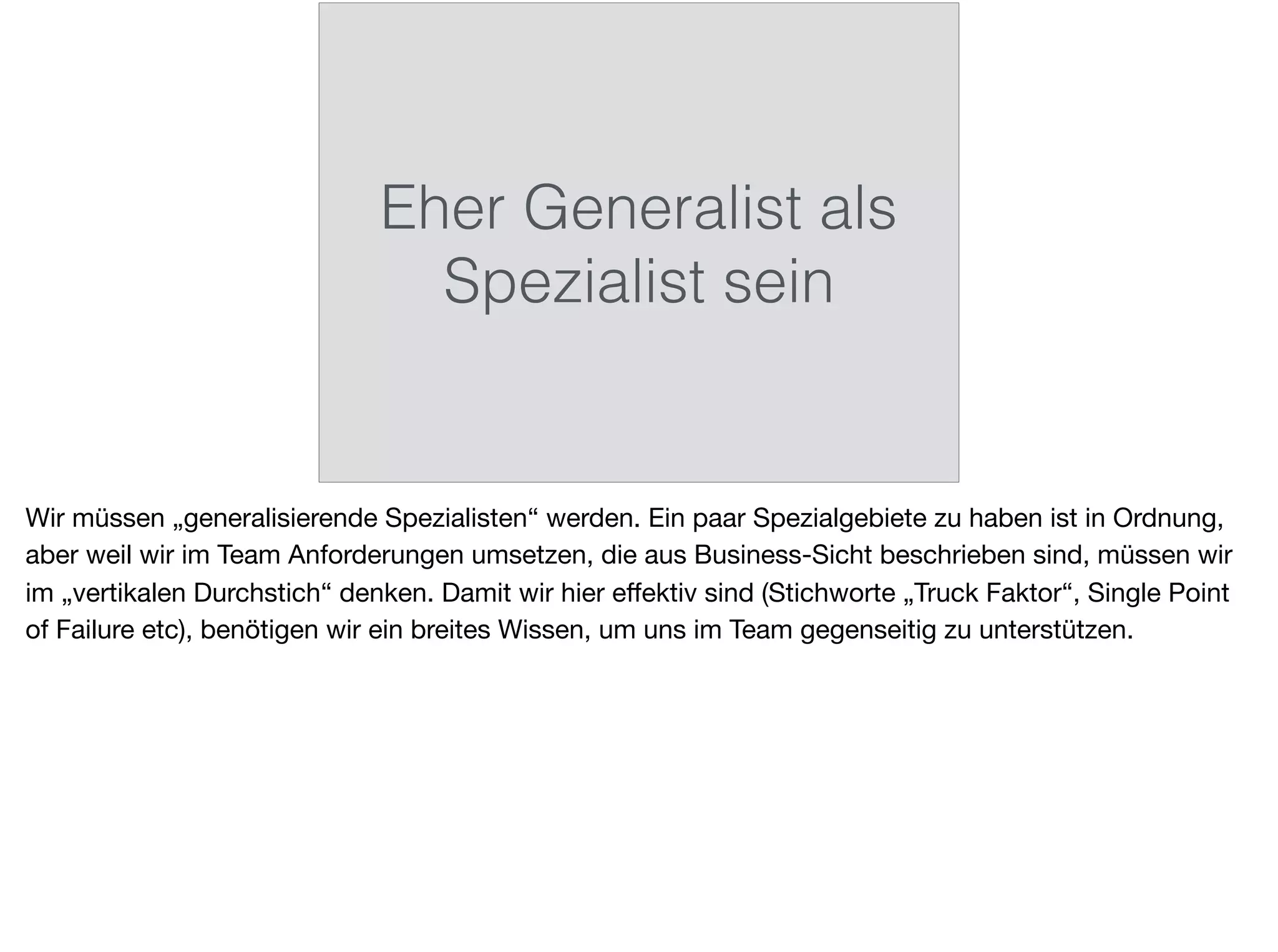 Eher Generalist als
Spezialist sein
Wir müssen „generalisierende Spezialisten“ werden. Ein paar Spezialgebiete zu haben ist in Ordnung,
aber weil wir im Team Anforderungen umsetzen, die aus Business-Sicht beschrieben sind, müssen wir
im „vertikalen Durchstich“ denken. Damit wir hier eﬀektiv sind (Stichworte „Truck Faktor“, Single Point
of Failure etc), benötigen wir ein breites Wissen, um uns im Team gegenseitig zu unterstützen.
 
