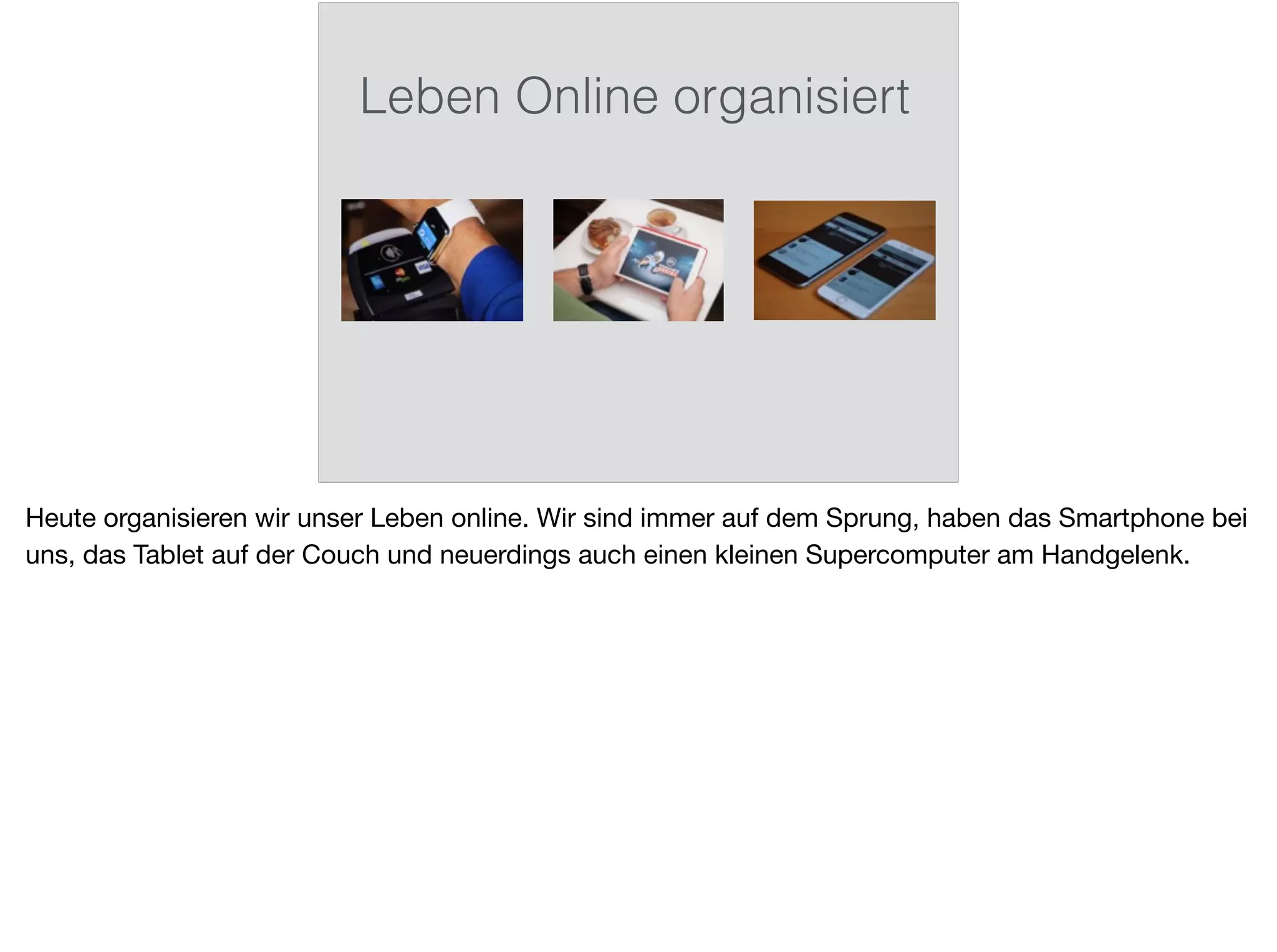 Leben Online organisiert
Heute organisieren wir unser Leben online. Wir sind immer auf dem Sprung, haben das Smartphone bei
uns, das Tablet auf der Couch und neuerdings auch einen kleinen Supercomputer am Handgelenk.
 