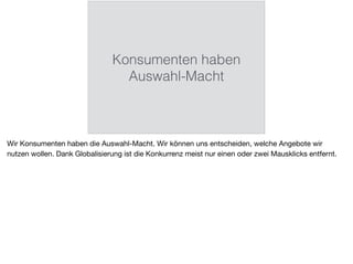 Konsumenten haben
Auswahl-Macht
Wir Konsumenten haben die Auswahl-Macht. Wir können uns entscheiden, welche Angebote wir
nutzen wollen. Dank Globalisierung ist die Konkurrenz meist nur einen oder zwei Mausklicks entfernt.
 