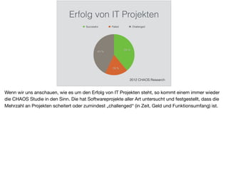Erfolg von IT Projekten
43 %
18 %
39 %
Successful Failed Challenged
2012 CHAOS Research
Wenn wir uns anschauen, wie es um den Erfolg von IT Projekten steht, so kommt einem immer wieder
die CHAOS Studie in den Sinn. Die hat Softwareprojekte aller Art untersucht und festgestellt, dass die
Mehrzahl an Projekten scheitert oder zumindest „challenged“ (in Zeit, Geld und Funktionsumfang) ist.
 