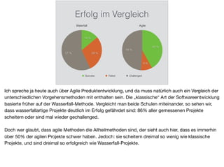 Erfolg im Vergleich
Waterfall
57 % 29 %
14 %
Success Failed Challenged
Agile
49 %
9 %
42 %
Ich spreche ja heute auch über Agile Produktentwicklung, und da muss natürlich auch ein Vergleich der
unterschiedlichen Vorgehensmethoden mit enthalten sein. Die „klassische“ Art der Softwareentwicklung
basierte früher auf der Wasserfall-Methode. Vergleicht man beide Schulen miteinander, so sehen wir,
dass wasserfallartige Projekte deutlich im Erfolg gefährdet sind: 86% aller gemessenen Projekte
scheitern oder sind mal wieder gechallenged.

Doch wer glaubt, dass agile Methoden die Allheilmethoden sind, der sieht auch hier, dass es immerhin
über 50% der agilen Projekte schwer haben. Jedoch: sie scheitern dreimal so wenig wie klassische
Projekte, und sind dreimal so erfolgreich wie Wasserfall-Projekte.
 