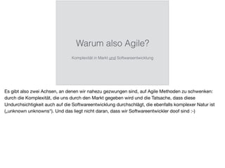 Warum also Agile?
Komplexität in Markt und Softwareentwicklung
Es gibt also zwei Achsen, an denen wir nahezu gezwungen sind, auf Agile Methoden zu schwenken:
durch die Komplexität, die uns durch den Markt gegeben wird und die Tatsache, dass diese
Undurchsichtigkeit auch auf die Softwareentwicklung durchschlägt, die ebenfalls komplexer Natur ist
(„unknown unknowns“). Und das liegt nicht daran, dass wir Softwareentwickler doof sind :-)
 