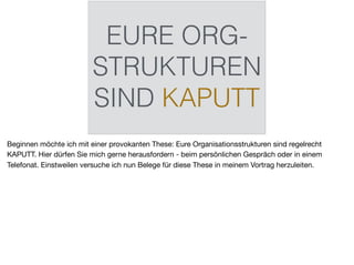 EURE ORG-
STRUKTUREN
SIND KAPUTT
Beginnen möchte ich mit einer provokanten These: Eure Organisationsstrukturen sind regelrecht
KAPUTT. Hier dürfen Sie mich gerne herausfordern - beim persönlichen Gespräch oder in einem
Telefonat. Einstweilen versuche ich nun Belege für diese These in meinem Vortrag herzuleiten.
 