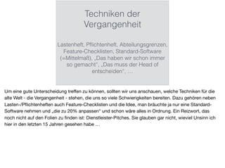 Techniken der
Vergangenheit
Lastenheft, Pﬂichtenheft, Abteilungsgrenzen,
Feature-Checklisten, Standard-Software
(=Mittelmaß), „Das haben wir schon immer
so gemacht“, „Das muss der Head of
entscheiden“, …
Um eine gute Unterscheidung treﬀen zu können, sollten wir uns anschauen, welche Techniken für die
alte Welt - die Vergangenheit - stehen, die uns so viele Schwierigkeiten bereiten. Dazu gehören neben
Lasten-/Pﬂichtenheften auch Feature-Checklisten und die Idee, man bräuchte ja nur eine Standard-
Software nehmen und „die zu 20% anpassen“ und schon wäre alles in Ordnung. Ein Reizwort, das
noch nicht auf den Folien zu ﬁnden ist: Dienstleister-Pitches. Sie glauben gar nicht, wieviel Unsinn ich
hier in den letzten 15 Jahren gesehen habe …
 