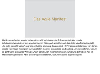 Das Agile Manifest
Als Scrum erfunden wurde, haben sich zwölf sehr bekannte Softwareentwickler um die
Jahrtausendwende in einem amerikanischen Skiressort getroﬀen und das Agile Manifest aufgestellt.
„So geht es nicht weiter“, war die einhellige Meinung. Daraus sind 12 Prinzipien entstanden, von denen
ich die vier Haupt-Prinzipien kurz vorstellen möchte. Denn diese sind wichtig, um zu verstehen, worum
es geht wenn die ganze Welt von „Agil“ spricht. Ich möchte hier auch Aufklärung betreiben: Agil ist
Mainstream geworden. Aber die wenigsten verstehen, worum es dabei eigentlich geht!
 
