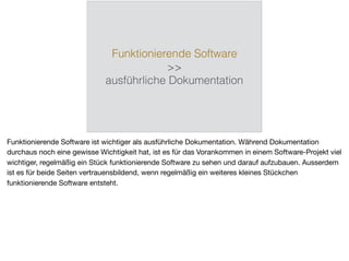 Funktionierende Software
>>
ausführliche Dokumentation
Funktionierende Software ist wichtiger als ausführliche Dokumentation. Während Dokumentation
durchaus noch eine gewisse Wichtigkeit hat, ist es für das Vorankommen in einem Software-Projekt viel
wichtiger, regelmäßig ein Stück funktionierende Software zu sehen und darauf aufzubauen. Ausserdem
ist es für beide Seiten vertrauensbildend, wenn regelmäßig ein weiteres kleines Stückchen
funktionierende Software entsteht.
 