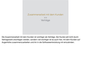 Zusammenarbeit mit dem Kunden
>>
Verträge
Die Zusammenarbeit mit dem Kunden ist wichtiger als Verträge. Der Kunde soll nicht durch
Vertragswerk erschlagen werden, sondern viel wichtiger ist es auch hier, mit dem Kunden auf
Augenhöhe zusammenzuarbeiten und ihn in die Softwareentwicklung mit einzubinden.
 