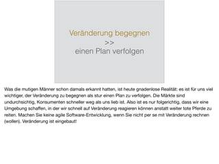 Veränderung begegnen
>>
einen Plan verfolgen
Was die mutigen Männer schon damals erkannt hatten, ist heute gnadenlose Realität: es ist für uns viel
wichtiger, der Veränderung zu begegnen als stur einen Plan zu verfolgen. Die Märkte sind
undurchsichtig, Konsumenten schneller weg als uns lieb ist. Also ist es nur folgerichtig, dass wir eine
Umgebung schaﬀen, in der wir schnell auf Veränderung reagieren können anstatt weiter tote Pferde zu
reiten. Machen Sie keine agile Software-Entwicklung, wenn Sie nicht per se mit Veränderung rechnen
(wollen). Veränderung ist eingebaut!
 